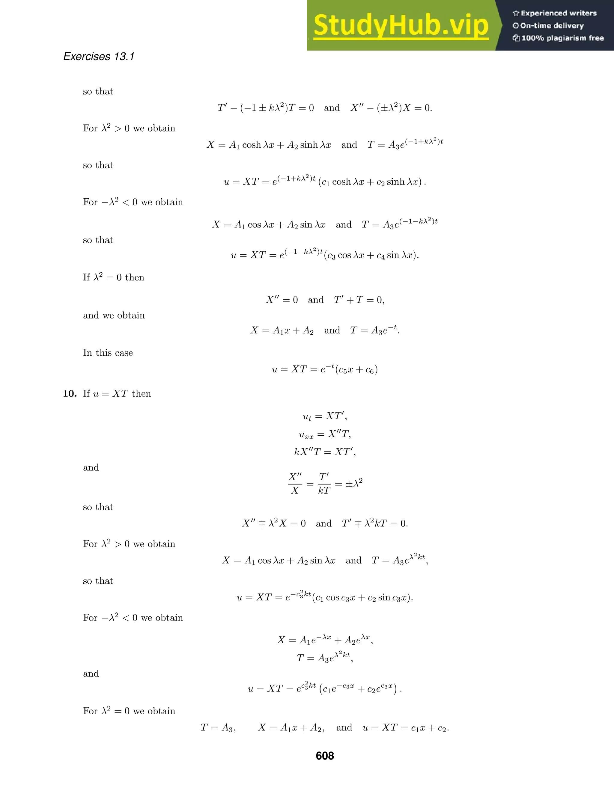 Exercises 13.1
so that
T
− (−1 ± kλ2
)T = 0 and X
− (±λ2
)X = 0.
For λ2
 0 we obtain
X = A1 cosh λx + A2 sinh λx and T = A3e(−1+kλ2
)t
so that
u = XT = e(−1+kλ2
)t
(c1 cosh λx + c2 sinh λx) .
For −λ2
 0 we obtain
X = A1 cos λx + A2 sin λx and T = A3e(−1−kλ2
)t
so that
u = XT = e(−1−kλ2
)t
(c3 cos λx + c4 sin λx).
If λ2
= 0 then
X
= 0 and T
+ T = 0,
and we obtain
X = A1x + A2 and T = A3e−t
.
In this case
u = XT = e−t
(c5x + c6)
10. If u = XT then
ut = XT
,
uxx = X
T,
kX
T = XT
,
and
X
X
=
T
kT
= ±λ2
so that
X
∓ λ2
X = 0 and T
∓ λ2
kT = 0.
For λ2
 0 we obtain
X = A1 cos λx + A2 sin λx and T = A3eλ2
kt
,
so that
u = XT = e−c2
3kt
(c1 cos c3x + c2 sin c3x).
For −λ2
 0 we obtain
X = A1e−λx
+ A2eλx
,
T = A3eλ2
kt
,
and
u = XT = ec2
3kt

c1e−c3x
+ c2ec3x

.
For λ2
= 0 we obtain
T = A3, X = A1x + A2, and u = XT = c1x + c2.
608
 