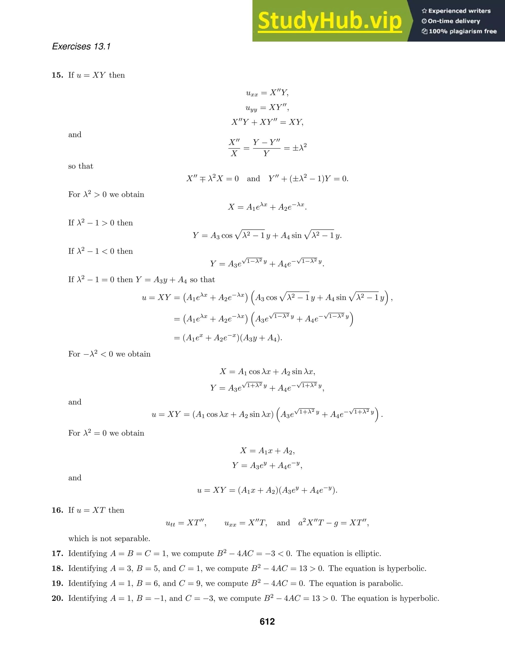 Exercises 13.1
15. If u = XY then
uxx = X
Y,
uyy = XY 
,
X
Y + XY 
= XY,
and
X
X
=
Y − Y 
Y
= ±λ2
so that
X
∓ λ2
X = 0 and Y 
+ (±λ2
− 1)Y = 0.
For λ2
 0 we obtain
X = A1eλx
+ A2e−λx
.
If λ2
− 1  0 then
Y = A3 cos

λ2 − 1 y + A4 sin

λ2 − 1 y.
If λ2
− 1  0 then
Y = A3e
√
1−λ2 y
+ A4e−
√
1−λ2 y
.
If λ2
− 1 = 0 then Y = A3y + A4 so that
u = XY =

A1eλx
+ A2e−λx
 
A3 cos

λ2 − 1 y + A4 sin

λ2 − 1 y

,
=

A1eλx
+ A2e−λx
 
A3e
√
1−λ2 y
+ A4e−
√
1−λ2 y

= (A1ex
+ A2e−x
)(A3y + A4).
For −λ2
 0 we obtain
X = A1 cos λx + A2 sin λx,
Y = A3e
√
1+λ2 y
+ A4e−
√
1+λ2 y
,
and
u = XY = (A1 cos λx + A2 sin λx)

A3e
√
1+λ2 y
+ A4e−
√
1+λ2 y

.
For λ2
= 0 we obtain
X = A1x + A2,
Y = A3ey
+ A4e−y
,
and
u = XY = (A1x + A2)(A3ey
+ A4e−y
).
16. If u = XT then
utt = XT
, uxx = X
T, and a2
X
T − g = XT
,
which is not separable.
17. Identifying A = B = C = 1, we compute B2
− 4AC = −3  0. The equation is elliptic.
18. Identifying A = 3, B = 5, and C = 1, we compute B2
− 4AC = 13  0. The equation is hyperbolic.
19. Identifying A = 1, B = 6, and C = 9, we compute B2
− 4AC = 0. The equation is parabolic.
20. Identifying A = 1, B = −1, and C = −3, we compute B2
− 4AC = 13  0. The equation is hyperbolic.
612
 