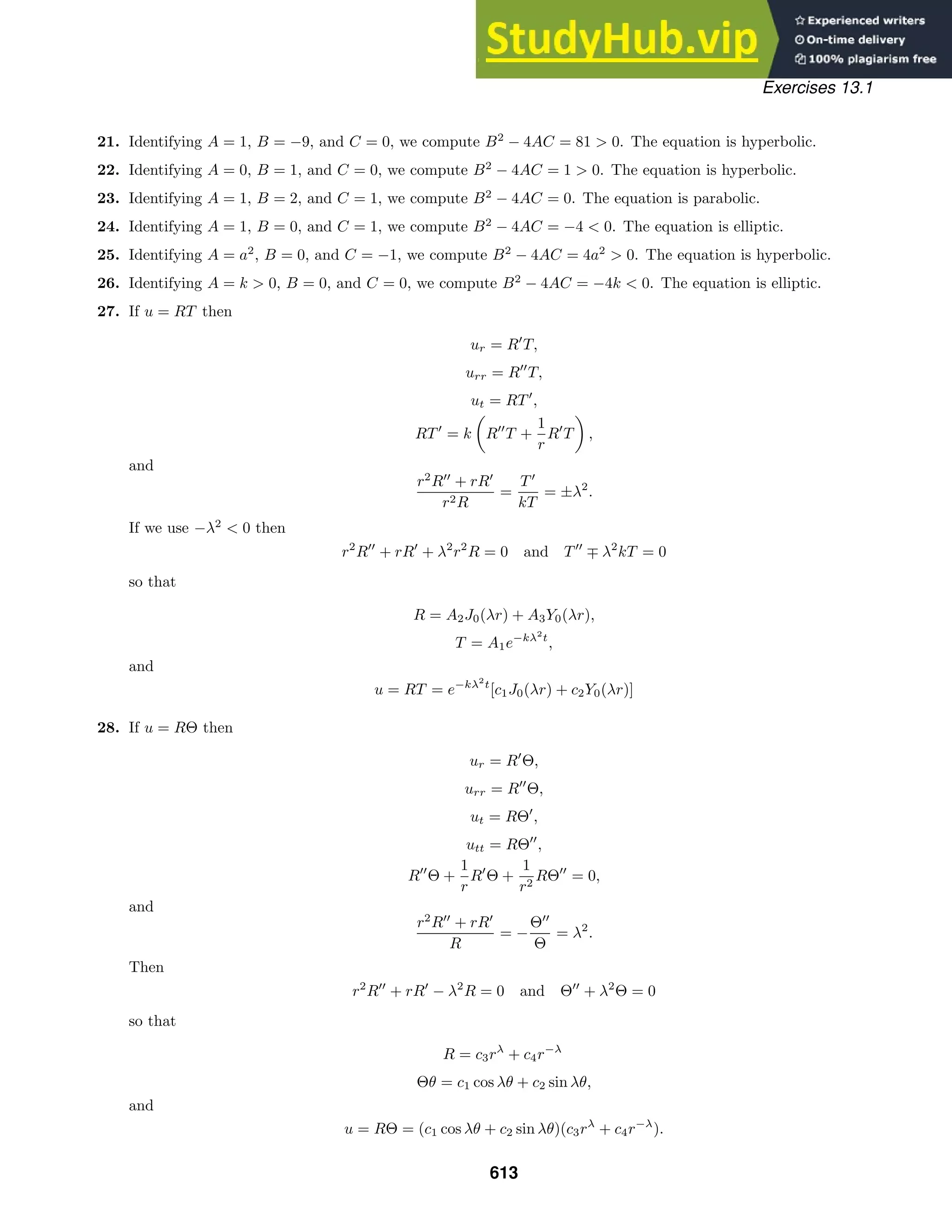 Exercises 13.1
21. Identifying A = 1, B = −9, and C = 0, we compute B2
− 4AC = 81  0. The equation is hyperbolic.
22. Identifying A = 0, B = 1, and C = 0, we compute B2
− 4AC = 1  0. The equation is hyperbolic.
23. Identifying A = 1, B = 2, and C = 1, we compute B2
− 4AC = 0. The equation is parabolic.
24. Identifying A = 1, B = 0, and C = 1, we compute B2
− 4AC = −4  0. The equation is elliptic.
25. Identifying A = a2
, B = 0, and C = −1, we compute B2
− 4AC = 4a2
 0. The equation is hyperbolic.
26. Identifying A = k  0, B = 0, and C = 0, we compute B2
− 4AC = −4k  0. The equation is elliptic.
27. If u = RT then
ur = R
T,
urr = R
T,
ut = RT
,
RT
= k

R
T +
1
r
R
T

,
and
r2
R
+ rR
r2R
=
T
kT
= ±λ2
.
If we use −λ2
 0 then
r2
R
+ rR
+ λ2
r2
R = 0 and T
∓ λ2
kT = 0
so that
R = A2J0(λr) + A3Y0(λr),
T = A1e−kλ2
t
,
and
u = RT = e−kλ2
t
[c1J0(λr) + c2Y0(λr)]
28. If u = RΘ then
ur = R
Θ,
urr = R
Θ,
ut = RΘ
,
utt = RΘ
,
R
Θ +
1
r
R
Θ +
1
r2
RΘ
= 0,
and
r2
R
+ rR
R
= −
Θ
Θ
= λ2
.
Then
r2
R
+ rR
− λ2
R = 0 and Θ
+ λ2
Θ = 0
so that
R = c3rλ
+ c4r−λ
Θθ = c1 cos λθ + c2 sin λθ,
and
u = RΘ = (c1 cos λθ + c2 sin λθ)(c3rλ
+ c4r−λ
).
613
 