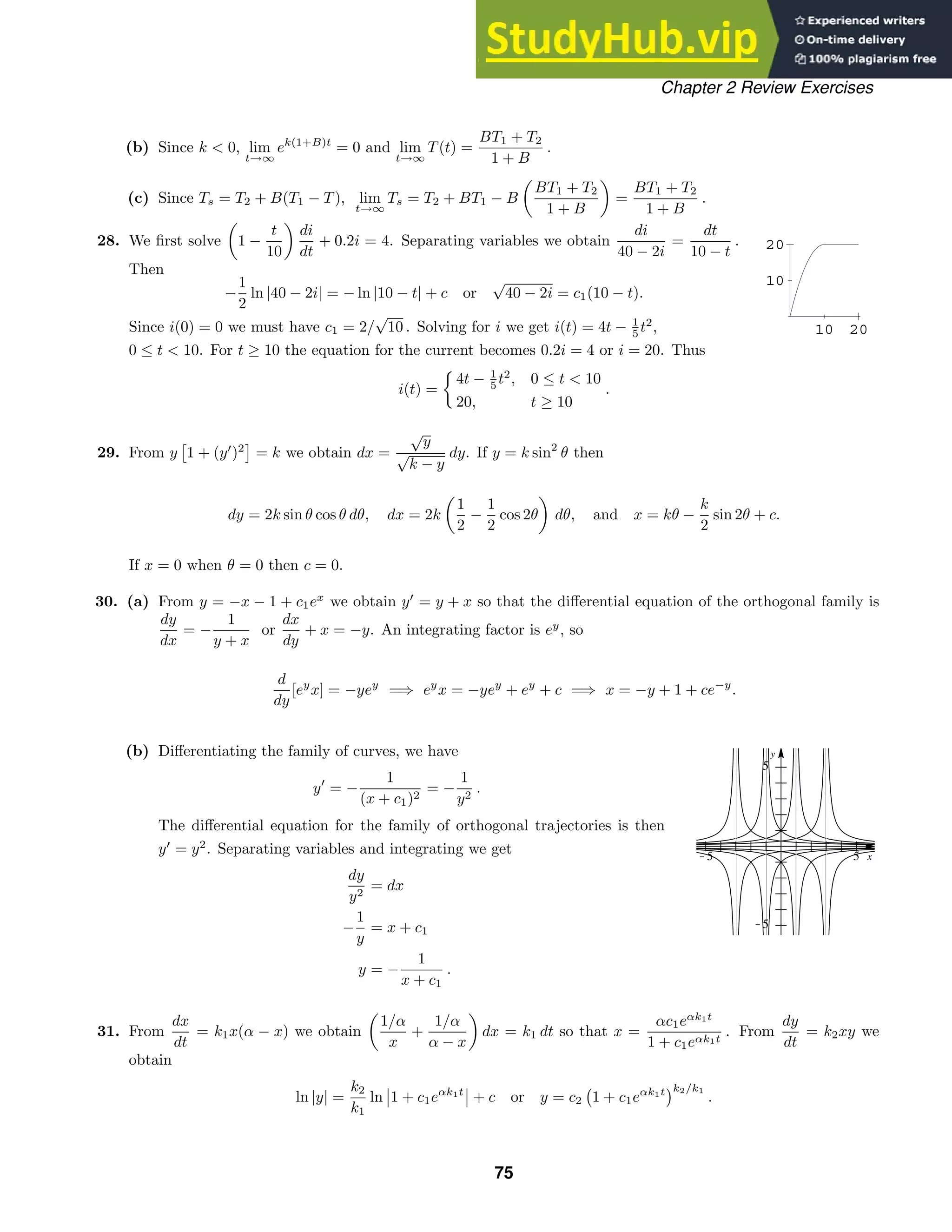 10 20
10
20
x
y
-5 5
-5
5
Chapter 2 Review Exercises
(b) Since k  0, lim
t→∞
ek(1+B)t
= 0 and lim
t→∞
T(t) =
BT1 + T2
1 + B
.
(c) Since Ts = T2 + B(T1 − T), lim
t→∞
Ts = T2 + BT1 − B

BT1 + T2
1 + B

=
BT1 + T2
1 + B
.
28. We ﬁrst solve

1 −
t
10

di
dt
+ 0.2i = 4. Separating variables we obtain
di
40 − 2i
=
dt
10 − t
.
Then
−
1
2
ln |40 − 2i| = − ln |10 − t| + c or
√
40 − 2i = c1(10 − t).
Since i(0) = 0 we must have c1 = 2/
√
10 . Solving for i we get i(t) = 4t − 1
5 t2
,
0 ≤ t  10. For t ≥ 10 the equation for the current becomes 0.2i = 4 or i = 20. Thus
i(t) =

4t − 1
5 t2
, 0 ≤ t  10
20, t ≥ 10
.
29. From y 1 + (y
)2

= k we obtain dx =
√
y
√
k − y
dy. If y = k sin2
θ then
dy = 2k sin θ cos θ dθ, dx = 2k

1
2
−
1
2
cos 2θ

dθ, and x = kθ −
k
2
sin 2θ + c.
If x = 0 when θ = 0 then c = 0.
30. (a) From y = −x − 1 + c1ex
we obtain y
= y + x so that the diﬀerential equation of the orthogonal family is
dy
dx
= −
1
y + x
or
dx
dy
+ x = −y. An integrating factor is ey
, so
d
dy
[ey
x] = −yey
=⇒ ey
x = −yey
+ ey
+ c =⇒ x = −y + 1 + ce−y
.
(b) Diﬀerentiating the family of curves, we have
y
= −
1
(x + c1)2
= −
1
y2
.
The diﬀerential equation for the family of orthogonal trajectories is then
y
= y2
. Separating variables and integrating we get
dy
y2
= dx
−
1
y
= x + c1
y = −
1
x + c1
.
31. From
dx
dt
= k1x(α − x) we obtain

1/α
x
+
1/α
α − x

dx = k1 dt so that x =
αc1eαk1t
1 + c1eαk1t
. From
dy
dt
= k2xy we
obtain
ln |y| =
k2
k1
ln 1 + c1eαk1t
+ c or y = c2

1 + c1eαk1t k2/k1
.
75
 
