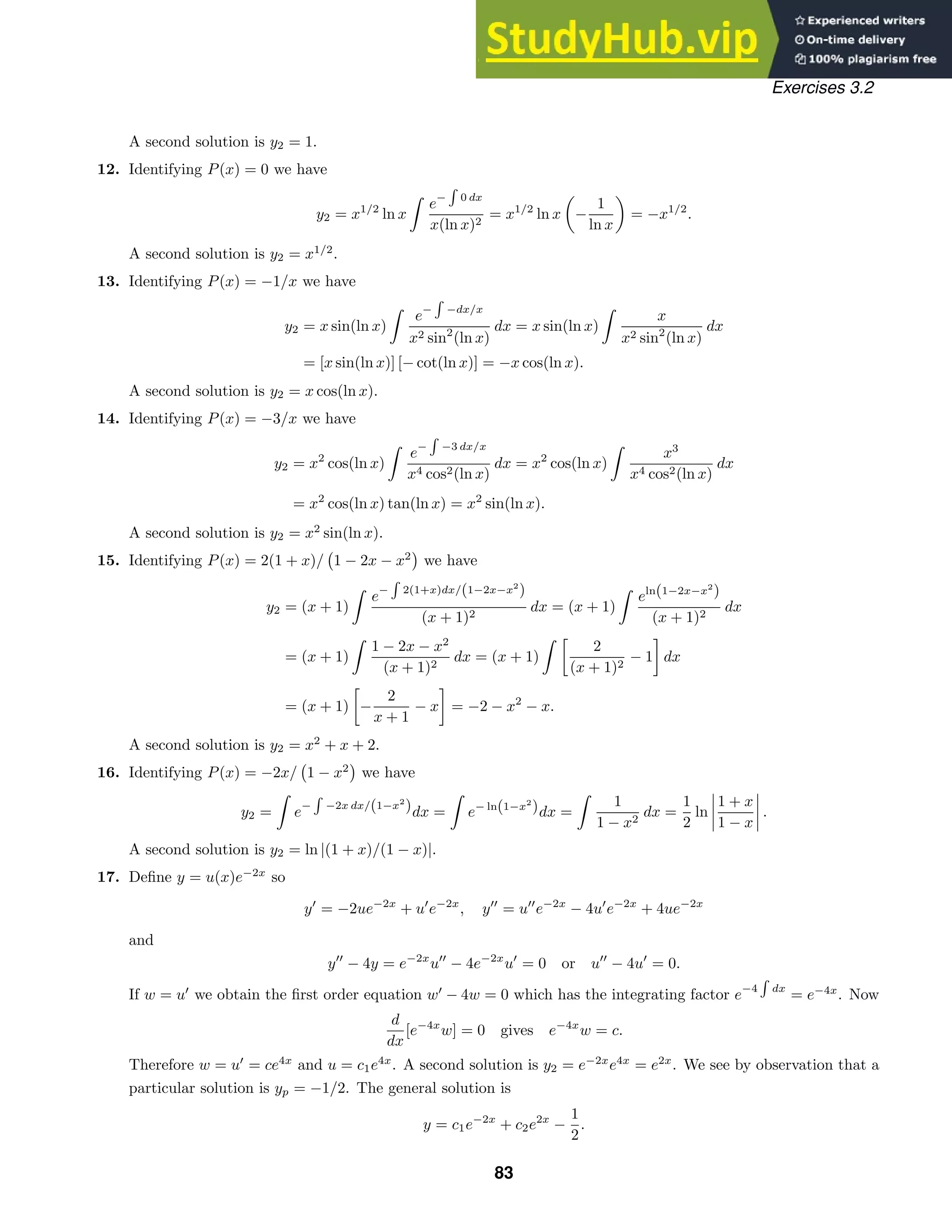Exercises 3.2
A second solution is y2 = 1.
12. Identifying P(x) = 0 we have
y2 = x1/2
ln x

e−

0 dx
x(ln x)2
= x1/2
ln x −
1
ln x
= −x1/2
.
A second solution is y2 = x1/2
.
13. Identifying P(x) = −1/x we have
y2 = x sin(ln x)

e−

−dx/x
x2 sin2
(ln x)
dx = x sin(ln x)

x
x2 sin2
(ln x)
dx
= [x sin(ln x)] [− cot(ln x)] = −x cos(ln x).
A second solution is y2 = x cos(ln x).
14. Identifying P(x) = −3/x we have
y2 = x2
cos(ln x)

e−

−3 dx/x
x4 cos2(ln x)
dx = x2
cos(ln x)

x3
x4 cos2(ln x)
dx
= x2
cos(ln x) tan(ln x) = x2
sin(ln x).
A second solution is y2 = x2
sin(ln x).
15. Identifying P(x) = 2(1 + x)/

1 − 2x − x2

we have
y2 = (x + 1)

e−

2(1+x)dx/(1−2x−x2
)
(x + 1)2
dx = (x + 1)

eln(1−2x−x2
)
(x + 1)2
dx
= (x + 1)

1 − 2x − x2
(x + 1)2
dx = (x + 1)

2
(x + 1)2
− 1 dx
= (x + 1) −
2
x + 1
− x = −2 − x2
− x.
A second solution is y2 = x2
+ x + 2.
16. Identifying P(x) = −2x/

1 − x2

we have
y2 =

e−

−2x dx/(1−x2
)dx =

e− ln(1−x2
)dx =

1
1 − x2
dx =
1
2
ln




1 + x
1 − x



 .
A second solution is y2 = ln |(1 + x)/(1 − x)|.
17. Deﬁne y = u(x)e−2x
so
y
= −2ue−2x
+ u
e−2x
, y
= u
e−2x
− 4u
e−2x
+ 4ue−2x
and
y
− 4y = e−2x
u
− 4e−2x
u
= 0 or u
− 4u
= 0.
If w = u
we obtain the ﬁrst order equation w
− 4w = 0 which has the integrating factor e−4

dx
= e−4x
. Now
d
dx
[e−4x
w] = 0 gives e−4x
w = c.
Therefore w = u
= ce4x
and u = c1e4x
. A second solution is y2 = e−2x
e4x
= e2x
. We see by observation that a
particular solution is yp = −1/2. The general solution is
y = c1e−2x
+ c2e2x
−
1
2
.
83
 