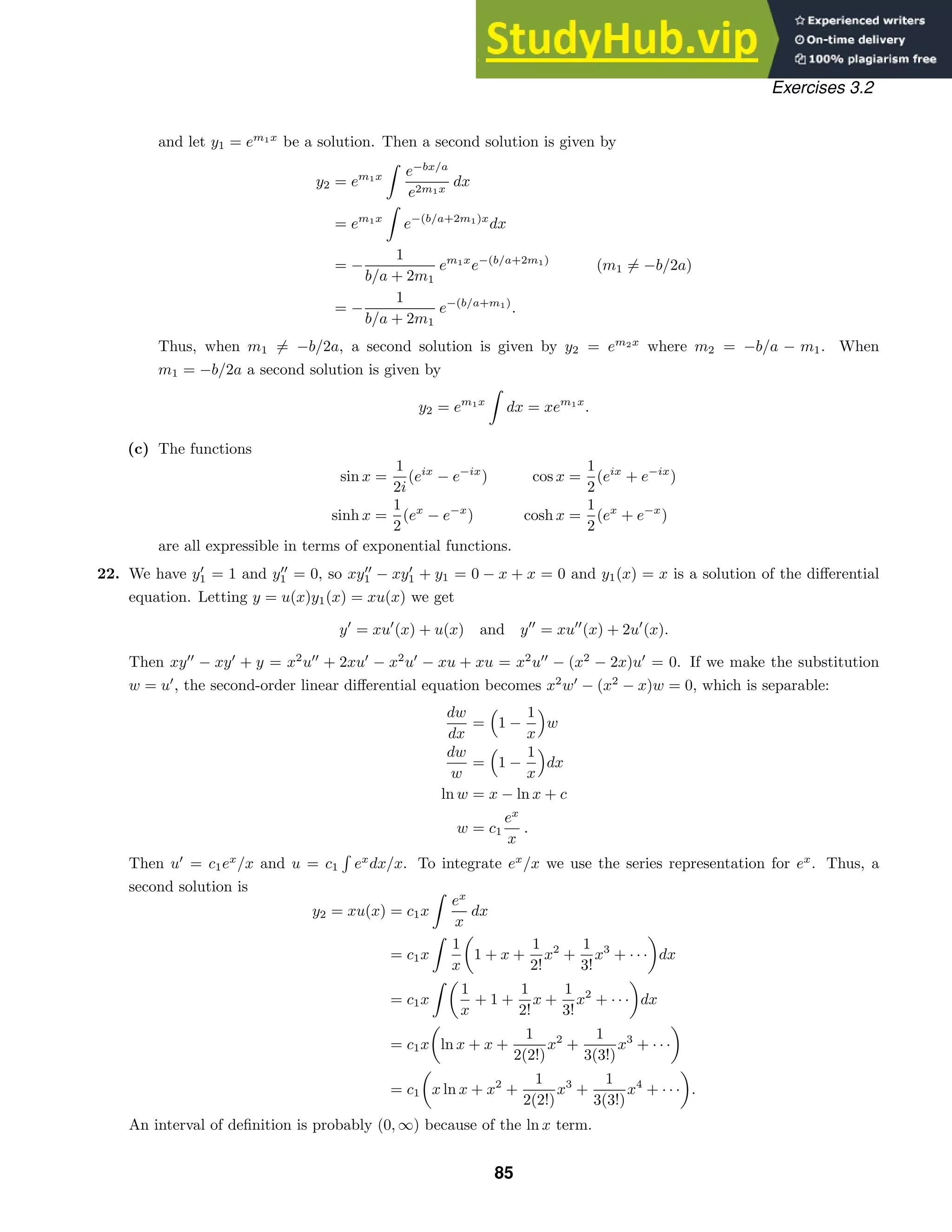 Exercises 3.2
and let y1 = em1x
be a solution. Then a second solution is given by
y2 = em1x

e−bx/a
e2m1x
dx
= em1x

e−(b/a+2m1)x
dx
= −
1
b/a + 2m1
em1x
e−(b/a+2m1)
(m1 = −b/2a)
= −
1
b/a + 2m1
e−(b/a+m1)
.
Thus, when m1 = −b/2a, a second solution is given by y2 = em2x
where m2 = −b/a − m1. When
m1 = −b/2a a second solution is given by
y2 = em1x

dx = xem1x
.
(c) The functions
sin x =
1
2i
(eix
− e−ix
)
sinh x =
1
2
(ex
− e−x
)
cos x =
1
2
(eix
+ e−ix
)
cosh x =
1
2
(ex
+ e−x
)
are all expressible in terms of exponential functions.
22. We have y
1 = 1 and y
1 = 0, so xy
1 − xy
1 + y1 = 0 − x + x = 0 and y1(x) = x is a solution of the diﬀerential
equation. Letting y = u(x)y1(x) = xu(x) we get
y
= xu
(x) + u(x) and y
= xu
(x) + 2u
(x).
Then xy
− xy
+ y = x2
u
+ 2xu
− x2
u
− xu + xu = x2
u
− (x2
− 2x)u
= 0. If we make the substitution
w = u
, the second-order linear diﬀerential equation becomes x2
w
− (x2
− x)w = 0, which is separable:
dw
dx
=

1 −
1
x

w
dw
w
=

1 −
1
x

dx
ln w = x − ln x + c
w = c1
ex
x
.
Then u
= c1ex
/x and u = c1

ex
dx/x. To integrate ex
/x we use the series representation for ex
. Thus, a
second solution is
y2 = xu(x) = c1x

ex
x
dx
= c1x

1
x
1 + x +
1
2!
x2
+
1
3!
x3
+ · · · dx
= c1x

1
x
+ 1 +
1
2!
x +
1
3!
x2
+ · · · dx
= c1x ln x + x +
1
2(2!)
x2
+
1
3(3!)
x3
+ · · ·
= c1 x ln x + x2
+
1
2(2!)
x3
+
1
3(3!)
x4
+ · · · .
An interval of deﬁnition is probably (0, ∞) because of the ln x term.
85
 