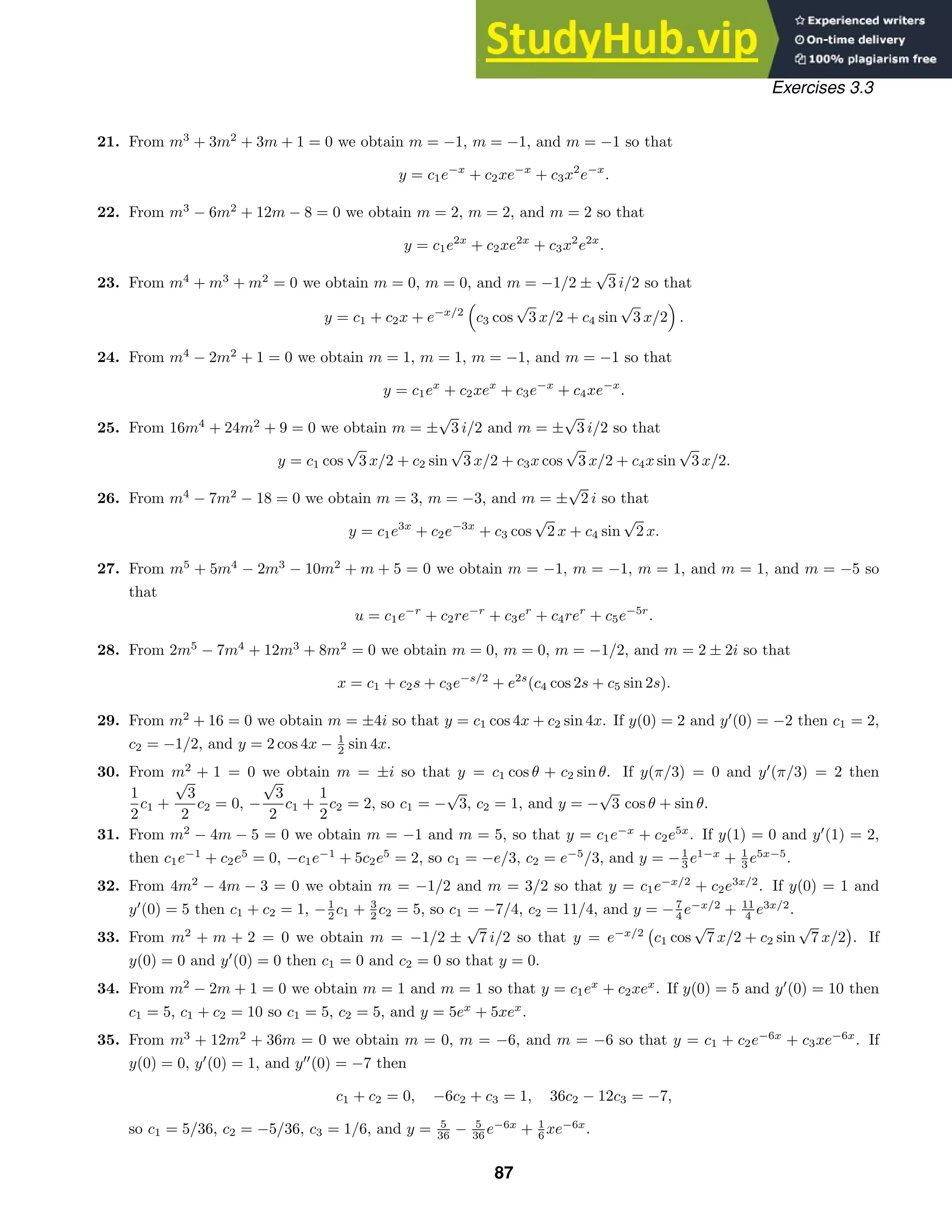 Exercises 3.3
21. From m3
+ 3m2
+ 3m + 1 = 0 we obtain m = −1, m = −1, and m = −1 so that
y = c1e−x
+ c2xe−x
+ c3x2
e−x
.
22. From m3
− 6m2
+ 12m − 8 = 0 we obtain m = 2, m = 2, and m = 2 so that
y = c1e2x
+ c2xe2x
+ c3x2
e2x
.
23. From m4
+ m3
+ m2
= 0 we obtain m = 0, m = 0, and m = −1/2 ±
√
3 i/2 so that
y = c1 + c2x + e−x/2

c3 cos
√
3 x/2 + c4 sin
√
3 x/2

.
24. From m4
− 2m2
+ 1 = 0 we obtain m = 1, m = 1, m = −1, and m = −1 so that
y = c1ex
+ c2xex
+ c3e−x
+ c4xe−x
.
25. From 16m4
+ 24m2
+ 9 = 0 we obtain m = ±
√
3 i/2 and m = ±
√
3 i/2 so that
y = c1 cos
√
3 x/2 + c2 sin
√
3 x/2 + c3x cos
√
3 x/2 + c4x sin
√
3 x/2.
26. From m4
− 7m2
− 18 = 0 we obtain m = 3, m = −3, and m = ±
√
2 i so that
y = c1e3x
+ c2e−3x
+ c3 cos
√
2 x + c4 sin
√
2 x.
27. From m5
+ 5m4
− 2m3
− 10m2
+ m + 5 = 0 we obtain m = −1, m = −1, m = 1, and m = 1, and m = −5 so
that
u = c1e−r
+ c2re−r
+ c3er
+ c4rer
+ c5e−5r
.
28. From 2m5
− 7m4
+ 12m3
+ 8m2
= 0 we obtain m = 0, m = 0, m = −1/2, and m = 2 ± 2i so that
x = c1 + c2s + c3e−s/2
+ e2s
(c4 cos 2s + c5 sin 2s).
29. From m2
+ 16 = 0 we obtain m = ±4i so that y = c1 cos 4x + c2 sin 4x. If y(0) = 2 and y
(0) = −2 then c1 = 2,
c2 = −1/2, and y = 2 cos 4x − 1
2 sin 4x.
30. From m2
+ 1 = 0 we obtain m = ±i so that y = c1 cos θ + c2 sin θ. If y(π/3) = 0 and y
(π/3) = 2 then
1
2
c1 +
√
3
2
c2 = 0, −
√
3
2
c1 +
1
2
c2 = 2, so c1 = −
√
3, c2 = 1, and y = −
√
3 cos θ + sin θ.
31. From m2
− 4m − 5 = 0 we obtain m = −1 and m = 5, so that y = c1e−x
+ c2e5x
. If y(1) = 0 and y
(1) = 2,
then c1e−1
+ c2e5
= 0, −c1e−1
+ 5c2e5
= 2, so c1 = −e/3, c2 = e−5
/3, and y = −1
3 e1−x
+ 1
3 e5x−5
.
32. From 4m2
− 4m − 3 = 0 we obtain m = −1/2 and m = 3/2 so that y = c1e−x/2
+ c2e3x/2
. If y(0) = 1 and
y
(0) = 5 then c1 + c2 = 1, −1
2 c1 + 3
2 c2 = 5, so c1 = −7/4, c2 = 11/4, and y = −7
4 e−x/2
+ 11
4 e3x/2
.
33. From m2
+ m + 2 = 0 we obtain m = −1/2 ±
√
7 i/2 so that y = e−x/2

c1 cos
√
7 x/2 + c2 sin
√
7 x/2

. If
y(0) = 0 and y
(0) = 0 then c1 = 0 and c2 = 0 so that y = 0.
34. From m2
− 2m + 1 = 0 we obtain m = 1 and m = 1 so that y = c1ex
+ c2xex
. If y(0) = 5 and y
(0) = 10 then
c1 = 5, c1 + c2 = 10 so c1 = 5, c2 = 5, and y = 5ex
+ 5xex
.
35. From m3
+ 12m2
+ 36m = 0 we obtain m = 0, m = −6, and m = −6 so that y = c1 + c2e−6x
+ c3xe−6x
. If
y(0) = 0, y
(0) = 1, and y
(0) = −7 then
c1 + c2 = 0, −6c2 + c3 = 1, 36c2 − 12c3 = −7,
so c1 = 5/36, c2 = −5/36, c3 = 1/6, and y = 5
36 − 5
36 e−6x
+ 1
6 xe−6x
.
87
 