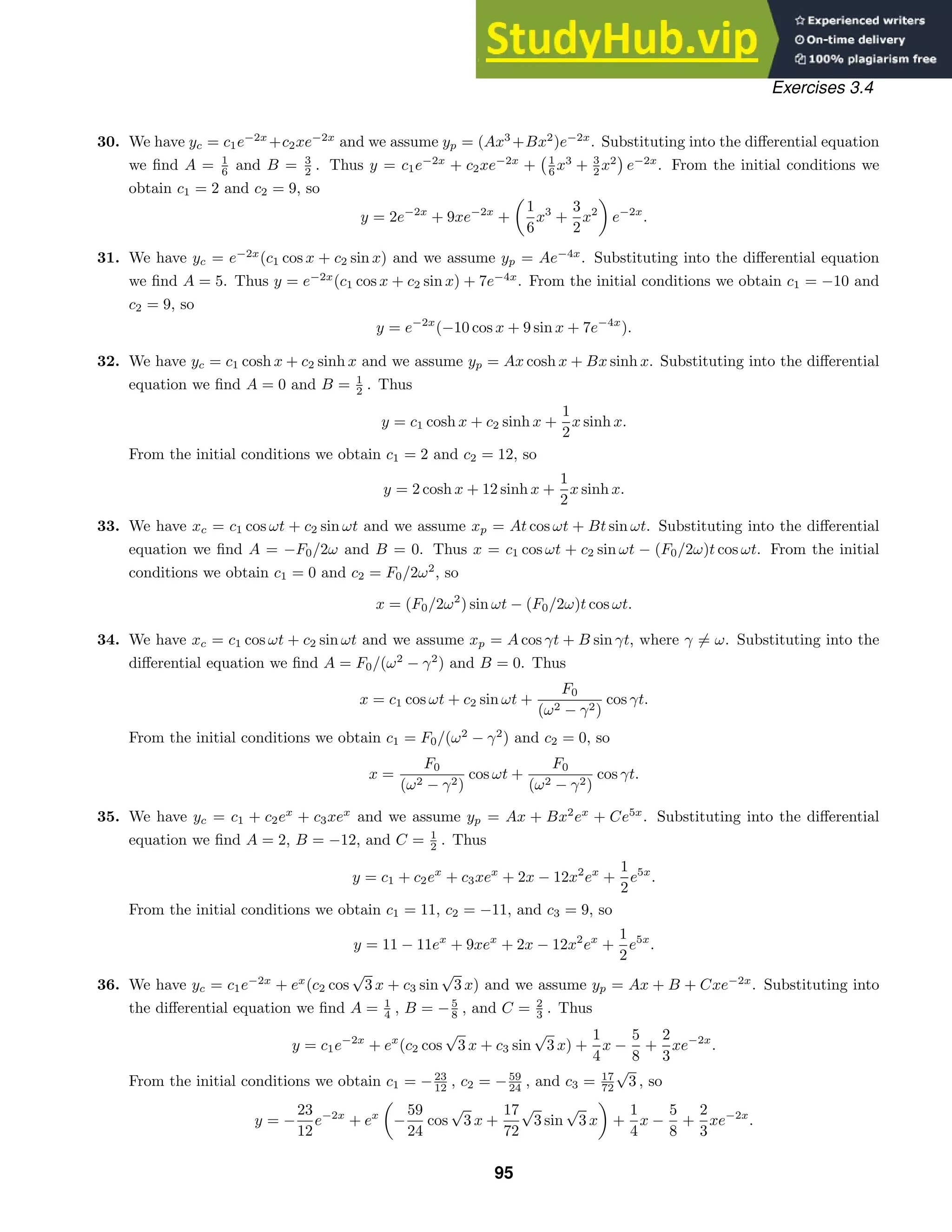 Exercises 3.4
30. We have yc = c1e−2x
+c2xe−2x
and we assume yp = (Ax3
+Bx2
)e−2x
. Substituting into the diﬀerential equation
we ﬁnd A = 1
6 and B = 3
2 . Thus y = c1e−2x
+ c2xe−2x
+
1
6 x3
+ 3
2 x2

e−2x
. From the initial conditions we
obtain c1 = 2 and c2 = 9, so
y = 2e−2x
+ 9xe−2x
+
1
6
x3
+
3
2
x2
e−2x
.
31. We have yc = e−2x
(c1 cos x + c2 sin x) and we assume yp = Ae−4x
. Substituting into the diﬀerential equation
we ﬁnd A = 5. Thus y = e−2x
(c1 cos x + c2 sin x) + 7e−4x
. From the initial conditions we obtain c1 = −10 and
c2 = 9, so
y = e−2x
(−10 cos x + 9 sin x + 7e−4x
).
32. We have yc = c1 cosh x + c2 sinh x and we assume yp = Ax cosh x + Bx sinh x. Substituting into the diﬀerential
equation we ﬁnd A = 0 and B = 1
2 . Thus
y = c1 cosh x + c2 sinh x +
1
2
x sinh x.
From the initial conditions we obtain c1 = 2 and c2 = 12, so
y = 2 cosh x + 12 sinh x +
1
2
x sinh x.
33. We have xc = c1 cos ωt + c2 sin ωt and we assume xp = At cos ωt + Bt sin ωt. Substituting into the diﬀerential
equation we ﬁnd A = −F0/2ω and B = 0. Thus x = c1 cos ωt + c2 sin ωt − (F0/2ω)t cos ωt. From the initial
conditions we obtain c1 = 0 and c2 = F0/2ω2
, so
x = (F0/2ω2
) sin ωt − (F0/2ω)t cos ωt.
34. We have xc = c1 cos ωt + c2 sin ωt and we assume xp = A cos γt + B sin γt, where γ = ω. Substituting into the
diﬀerential equation we ﬁnd A = F0/(ω2
− γ2
) and B = 0. Thus
x = c1 cos ωt + c2 sin ωt +
F0
(ω2 − γ2)
cos γt.
From the initial conditions we obtain c1 = F0/(ω2
− γ2
) and c2 = 0, so
x =
F0
(ω2 − γ2)
cos ωt +
F0
(ω2 − γ2)
cos γt.
35. We have yc = c1 + c2ex
+ c3xex
and we assume yp = Ax + Bx2
ex
+ Ce5x
. Substituting into the diﬀerential
equation we ﬁnd A = 2, B = −12, and C = 1
2 . Thus
y = c1 + c2ex
+ c3xex
+ 2x − 12x2
ex
+
1
2
e5x
.
From the initial conditions we obtain c1 = 11, c2 = −11, and c3 = 9, so
y = 11 − 11ex
+ 9xex
+ 2x − 12x2
ex
+
1
2
e5x
.
36. We have yc = c1e−2x
+ ex
(c2 cos
√
3 x + c3 sin
√
3 x) and we assume yp = Ax + B + Cxe−2x
. Substituting into
the diﬀerential equation we ﬁnd A = 1
4 , B = −5
8 , and C = 2
3 . Thus
y = c1e−2x
+ ex
(c2 cos
√
3 x + c3 sin
√
3 x) +
1
4
x −
5
8
+
2
3
xe−2x
.
From the initial conditions we obtain c1 = −23
12 , c2 = −59
24 , and c3 = 17
72
√
3 , so
y = −
23
12
e−2x
+ ex
−
59
24
cos
√
3 x +
17
72
√
3 sin
√
3 x +
1
4
x −
5
8
+
2
3
xe−2x
.
95
 