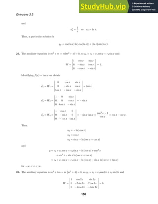 Exercises 3.5
and
u
2 =
1
x
so u2 = ln x.
Thus, a particular solution is
yp = cos(ln x) ln | cos(ln x)| + (ln x) sin(ln x).
25. The auxiliary equation is m3
+ m = m(m2
+ 1) = 0, so yc = c1 + c2 cos x + c3 sin x and
W =







1 cos x sin x
0 − sin x cos x
0 − cos x − sin x







= 1.
Identifying f(x) = tan x we obtain
u
1 = W1 =







0 cos x sin x
0 − sin x cos x
tan x − cos x − sin x







= tan x
u
2 = W2 =







1 0 sin x
0 0 cos x
0 tan x − sin x







= − sin x
u
3 = W3 =







1 cos x 0
0 − sin x 0
0 − cos x tan x







= − sin x tan x =
cos2
x − 1
cos x
= cos x − sec x.
Then
u1 = − ln | cos x|
u2 = cos x
u3 = sin x − ln | sec x + tan x|
and
y = c1 + c2 cos x + c3 sin x − ln | cos x| + cos2
x
+ sin2
x − sin x ln | sec x + tan x|
= c4 + c2 cos x + c3 sin x − ln | cos x| − sin x ln | sec x + tan x|
for −∞  x  ∞.
26. The auxiliary equation is m3
+ 4m = m

m2
+ 4

= 0, so yc = c1 + c2 cos 2x + c3 sin 2x and
W =







1 cos 2x sin 2x
0 −2 sin 2x 2 cos 2x
0 −4 cos 2x −4 sin 2x







= 8.
106
 