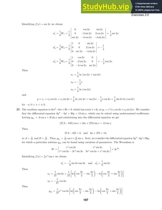 Exercises 3.5
Identifying f(x) = sec 2x we obtain
u
1 =
1
8
W1 =
1
8







0 cos 2x sin 2x
0 −2 sin 2x 2 cos 2x
sec 2x −4 cos 2x −4 sin 2x







=
1
4
sec 2x
u
2 =
1
8
W2 =
1
8







1 0 sin 2x
0 0 2 cos 2x
0 sec 2x −4 sin 2x







= −
1
4
u
3 =
1
8
W3 =
1
8







1 cos 2x 0
0 −2 sin 2x 0
0 −4 cos 2x sec 2x







= −
1
4
tan 2x.
Then
u1 =
1
8
ln | sec 2x + tan 2x|
u2 = −
1
4
x
u3 =
1
8
ln | cos 2x|
and
y = c1 + c2 cos 2x + c3 sin 2x +
1
8
ln | sec 2x + tan 2x| −
1
4
x cos 2x +
1
8
sin 2x ln | cos 2x|
for −π/4  x  π/4.
27. The auxiliary equation is 3m2
−6m+30 = 0, which has roots 1+3i, so yc = ex
(c1 cos 3x+c2 sin 3x). We consider
ﬁrst the diﬀerential equation 3y
− 6y
+ 30y = 15 sin x, which can be solved using undetermined coeﬃcients.
Letting yp1 = A cos x + B sin x and substituting into the diﬀerential equation we get
(27A − 6B) cos x + (6a + 27b) sin x = 15 sin x.
Then
27A − 6B = 0 and 6a + 27b = 15,
so A = 2
17 and B = 9
17 . Thus, yp1 = 2
17 cos x+ 9
17 sin x. Next, we consider the diﬀerential equation 3y
−6y
+30y,
for which a particular solution yp2 can be found using variation of parameters. The Wronskian is
W =




ex
cos 3x ex
sin 3x
ex
cos 3x − 3ex
sin 3x 3ex
cos 3x + ex
sin 3x



 = 3e2x
.
Identifying f(x) = 1
3 ex
tan x we obtain
u
1 = −
1
9
sin 3x tan 3x and u
2 =
1
9
sin 3x.
Then
u1 =
1
27
sin 3x +
1
27
ln cos
3x
2
− sin
3x
2
− ln cos
3x
2
+ sin
3x
2
u2 = −
1
27
cos 3x.
Thus
yp2
=
1
27
ex
cos 3x ln cos
3x
2
− sin
3x
2
− ln cos
3x
2
+ sin
3x
2
107
 