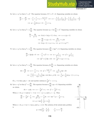 x
y
−10
10
−π/2 3π/2
Exercises 3.7
5. Let u = y
so that u
= y
. The equation becomes x2
u
+ u2
= 0. Separating variables we obtain
du
u2
= −
dx
x2
=⇒ −
1
u
=
1
x
+ c1 =
c1x + 1
x
=⇒ u = −
1
c1
x
x + 1/c1
=
1
c1
1
c1x + 1
− 1
=⇒ y =
1
c2
1
ln |c1x + 1| −
1
c1
x + c2.
6. Let u = y
so that y
= u
du
dy
. The equation becomes (y + 1)u
du
dy
= u2
. Separating variables we obtain
du
u
=
dy
y + 1
=⇒ ln |u| = ln |y + 1| + ln c1 =⇒ u = c1(y + 1)
=⇒
dy
dx
= c1(y + 1) =⇒
dy
y + 1
= c1 dx
=⇒ ln |y + 1| = c1x + c2 =⇒ y + 1 = c3ec1x
.
7. Let u = y
so that y
= u
du
dy
. The equation becomes u
du
dy
+ 2yu3
= 0. Separating variables we obtain
du
u2
+ 2y dy = 0 =⇒ −
1
u
+ y2
= c =⇒ u =
1
y2 + c1
=⇒ y
=
1
y2 + c1
=⇒

y2
+ c1

dy = dx =⇒
1
3
y3
+ c1y = x + c2.
8. Let u = y
so that y
= u
du
dy
. The equation becomes y2
u
du
dy
= u. Separating variables we obtain
du =
dy
y2
=⇒ u = −
1
y
+ c1 =⇒ y
=
c1y − 1
y
=⇒
y
c1y − 1
dy = dx
=⇒
1
c1
1 +
1
c1y − 1
dy = dx (for c1 = 0) =⇒
1
c1
y +
1
c2
1
ln |y − 1| = x + c2.
If c1 = 0, then y dy = −dx and another solution is
1
2
y2
= −x + c2.
9. Let u = y
so that y
= u
du
dy
. The equation becomes u
du
dy
+yu = 0. Separating variables
we obtain
du = −y dy =⇒ u = −
1
2
y2
+ c1 =⇒ y
= −
1
2
y2
+ c1.
When x = 0, y = 1 and y
= −1 so −1 = −1
2 + c1 and c1 = −1
2 . Then
dy
dx
= −
1
2
y2
−
1
2
=⇒
dy
y2 + 1
= −
1
2
dx =⇒ tan−1
y = −
1
2
x + c2
=⇒ y = tan −
1
2
x + c2 .
When x = 0, y = 1 so 1 = tan c2 and c2 = π/4. The solution of the initial-value problem
is
y = tan
π
4
−
1
2
x , −
π
2
 x 
3π
2
.
115
 