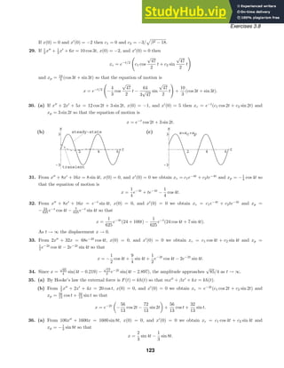 2 4 6 t
-3
3
x
steady-state
transient
2 4 6 t
-3
3
x
x=x +x
c p
Exercises 3.8
If x(0) = 0 and x
(0) = −2 then c1 = 0 and c2 = −3/

β2 − 18.
29. If 1
2 x
+ 1
2 x
+ 6x = 10 cos 3t, x(0) = −2, and x
(0) = 0 then
xc = e−t/2
c1 cos
√
47
2
t + c2 sin
√
47
2
t

and xp = 10
3 (cos 3t + sin 3t) so that the equation of motion is
x = e−t/2
−
4
3
cos
√
47
2
t −
64
3
√
47
sin
√
47
2
t

+
10
3
(cos 3t + sin 3t).
30. (a) If x
+ 2x
+ 5x = 12 cos 2t + 3 sin 2t, x(0) = −1, and x
(0) = 5 then xc = e−t
(c1 cos 2t + c2 sin 2t) and
xp = 3 sin 2t so that the equation of motion is
x = e−t
cos 2t + 3 sin 2t.
(b) (c)
31. From x
+ 8x
+ 16x = 8 sin 4t, x(0) = 0, and x
(0) = 0 we obtain xc = c1e−4t
+ c2te−4t
and xp = −1
4 cos 4t so
that the equation of motion is
x =
1
4
e−4t
+ te−4t
−
1
4
cos 4t.
32. From x
+ 8x
+ 16x = e−t
sin 4t, x(0) = 0, and x
(0) = 0 we obtain xc = c1e−4t
+ c2te−4t
and xp =
− 24
625 e−t
cos 4t − 7
625 e−t
sin 4t so that
x =
1
625
e−4t
(24 + 100t) −
1
625
e−t
(24 cos 4t + 7 sin 4t).
As t → ∞ the displacement x → 0.
33. From 2x
+ 32x = 68e−2t
cos 4t, x(0) = 0, and x
(0) = 0 we obtain xc = c1 cos 4t + c2 sin 4t and xp =
1
2 e−2t
cos 4t − 2e−2t
sin 4t so that
x = −
1
2
cos 4t +
9
4
sin 4t +
1
2
e−2t
cos 4t − 2e−2t
sin 4t.
34. Since x =
√
85
4 sin(4t − 0.219) −
√
17
2 e−2t
sin(4t − 2.897), the amplitude approaches
√
85/4 as t → ∞.
35. (a) By Hooke’s law the external force is F(t) = kh(t) so that mx
+ βx
+ kx = kh(t).
(b) From 1
2 x
+ 2x
+ 4x = 20 cos t, x(0) = 0, and x
(0) = 0 we obtain xc = e−2t
(c1 cos 2t + c2 sin 2t) and
xp = 56
13 cos t + 32
13 sin t so that
x = e−2t
−
56
13
cos 2t −
72
13
sin 2t +
56
13
cos t +
32
13
sin t.
36. (a) From 100x
+ 1600x = 1600 sin 8t, x(0) = 0, and x
(0) = 0 we obtain xc = c1 cos 4t + c2 sin 4t and
xp = −1
3 sin 8t so that
x =
2
3
sin 4t −
1
3
sin 8t.
123
 