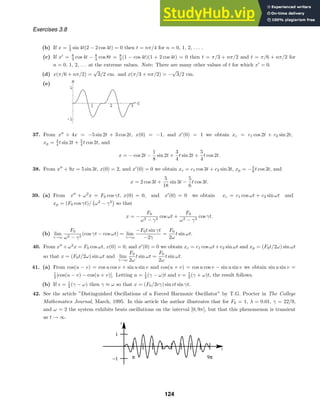 1 2 3 t
-1
1
x
t
x
−1
1
π 9π
Exercises 3.8
(b) If x = 1
3 sin 4t(2 − 2 cos 4t) = 0 then t = nπ/4 for n = 0, 1, 2, . . . .
(c) If x
= 8
3 cos 4t − 8
3 cos 8t = 8
3 (1 − cos 4t)(1 + 2 cos 4t) = 0 then t = π/3 + nπ/2 and t = π/6 + nπ/2 for
n = 0, 1, 2, . . . at the extreme values. Note: There are many other values of t for which x
= 0.
(d) x(π/6 + nπ/2) =
√
3/2 cm. and x(π/3 + nπ/2) = −
√
3/2 cm.
(e)
37. From x
+ 4x = −5 sin 2t + 3 cos 2t, x(0) = −1, and x
(0) = 1 we obtain xc = c1 cos 2t + c2 sin 2t,
xp = 3
4 t sin 2t + 5
4 t cos 2t, and
x = − cos 2t −
1
8
sin 2t +
3
4
t sin 2t +
5
4
t cos 2t.
38. From x
+ 9x = 5 sin 3t, x(0) = 2, and x
(0) = 0 we obtain xc = c1 cos 3t + c2 sin 3t, xp = −5
6 t cos 3t, and
x = 2 cos 3t +
5
18
sin 3t −
5
6
t cos 3t.
39. (a) From x
+ ω2
x = F0 cos γt, x(0) = 0, and x
(0) = 0 we obtain xc = c1 cos ωt + c2 sin ωt and
xp = (F0 cos γt)/

ω2
− γ2

so that
x = −
F0
ω2 − γ2
cos ωt +
F0
ω2 − γ2
cos γt.
(b) lim
γ→ω
F0
ω2 − γ2
(cos γt − cos ωt) = lim
γ→ω
−F0t sin γt
−2γ
=
F0
2ω
t sin ωt.
40. From x
+ω2
x = F0 cos ωt, x(0) = 0, and x
(0) = 0 we obtain xc = c1 cos ωt+c2 sin ωt and xp = (F0t/2ω) sin ωt
so that x = (F0t/2ω) sin ωt and lim
γ→ω
F0
2ω
t sin ωt =
F0
2ω
t sin ωt.
41. (a) From cos(u − v) = cos u cos v + sin u sin v and cos(u + v) = cos u cos v − sin u sin v we obtain sin u sin v =
1
2 [cos(u − v) − cos(u + v)]. Letting u = 1
2 (γ − ω)t and v = 1
2 (γ + ω)t, the result follows.
(b) If + = 1
2 (γ − ω) then γ ≈ ω so that x = (F0/2+γ) sin +t sin γt.
42. See the article ”Distinguished Oscillations of a Forced Harmonic Oscillator” by T.G. Procter in The College
Mathematics Journal, March, 1995. In this article the author illustrates that for F0 = 1, λ = 0.01, γ = 22/9,
and ω = 2 the system exhibits beats oscillations on the interval [0, 9π], but that this phenomenon is transient
as t → ∞.
124
 