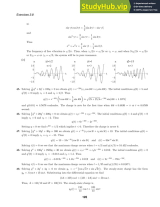 10 20 30
t
γ1=1/2
-10
-5
5
10
x
n=2
10 20 30
t
γ1=1
-10
-5
5
10
x
n=3
20 40
t
γ2=1/3
-10
-5
5
10
x
n=3
Exercises 3.8
so
sin γt cos 2γt =
1
2
[sin 3γt − sin γt]
and
sin3
γt =
3
4
sin γt −
1
4
sin 3γt.
Thus
x
+ ω2
x =
3
4
sin γt −
1
4
sin 3γt.
The frequency of free vibration is ω/2π. Thus, when γ1/2π = ω/2π or γ1 = ω, and when 3γ2/2π = ω/2π
or 3γ2 = ω or γ3 = ω/3, the system will be in pure resonance.
(c)
45. Solving 1
20 q
+ 2q
+ 100q = 0 we obtain q(t) = e−20t
(c1 cos 40t + c2 sin 40t). The initial conditions q(0) = 5 and
q
(0) = 0 imply c1 = 5 and c2 = 5/2. Thus
q(t) = e−20t
5 cos 40t +
5
2
sin 40t ≈

25 + 25/4 e−20t
sin(40t + 1.1071)
and q(0.01) ≈ 4.5676 coulombs. The charge is zero for the ﬁrst time when 40t + 0.4636 = π or t ≈ 0.0509
second.
46. Solving 1
4 q
+ 20q
+ 300q = 0 we obtain q(t) = c1e−20t
+ c2e−60t
. The initial conditions q(0) = 4 and q
(0) = 0
imply c1 = 6 and c2 = −2. Thus
q(t) = 6e−20t
− 2e−60t
.
Setting q = 0 we ﬁnd e40t
= 1/3 which implies t  0. Therefore the charge is never 0.
47. Solving 5
3 q
+ 10q
+ 30q = 300 we obtain q(t) = e−3t
(c1 cos 3t + c2 sin 3t) + 10. The initial conditions q(0) =
q
(0) = 0 imply c1 = c2 = −10. Thus
q(t) = 10 − 10e−3t
(cos 3t + sin 3t) and i(t) = 60e3t
sin 3t.
Solving i(t) = 0 we see that the maximum charge occurs when t = π/3 and q(π/3) ≈ 10.432 coulombs.
48. Solving q
+ 100q
+ 2500q = 30 we obtain q(t) = c1e−50t
+ c2te−50t
+ 0.012. The initial conditions q(0) = 0
and q
(0) = 2 imply c1 = −0.012 and c2 = 1.4. Thus
q(t) = −0.012e−50t
+ 1.4te−50t
+ 0.012 and i(t) = 2e−50t
− 70te−50t
.
Solving i(t) = 0 we see that the maximum charge occurs when t = 1/35 and q(1/35) ≈ 0.01871.
49. Solving q
+ 2q
+ 4q = 0 we obtain yc = e−t

cos
√
3 t + sin
√
3 t

. The steady-state charge has the form
yp = A cos t + B sin t. Substituting into the diﬀerential equation we ﬁnd
(3A + 2B) cos t + (3B − 2A) sin t = 50 cos t.
Thus, A = 150/13 and B = 100/13. The steady-state charge is
qp(t) =
150
13
cos t +
100
13
sin t
126
 