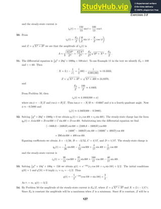Exercises 3.8
and the steady-state current is
ip(t) = −
150
13
sin t +
100
13
cos t.
50. From
ip(t) =
E0
Z
R
Z
sin γt −
X
Z
cos γt
and Z =
√
X2 + R2 we see that the amplitude of ip(t) is
A =

E2
0 R2
Z4
+
E2
0 X2
Z4
=
E0
Z2

R2 + X2 =
E0
Z
.
51. The diﬀerential equation is 1
2 q
+ 20q
+ 1000q = 100 sin t. To use Example 11 in the text we identify E0 = 100
and γ = 60. Then
X = Lγ −
1
cγ
=
1
2
(60) −
1
0.001(60)
≈ 13.3333,
Z =

X2 + R2 =

X2 + 400 ≈ 24.0370,
and
E0
Z
=
100
Z
≈ 4.1603.
From Problem 50, then
ip(t) ≈ 4.1603(60t + φ)
where sin φ = −X/Z and cos φ = R/Z. Thus tan φ = −X/R ≈ −0.6667 and φ is a fourth quadrant angle. Now
φ ≈ −0.5880 and
ip(t) ≈ 4.1603(60t − 0.5880).
52. Solving 1
2 q
+ 20q
+ 1000q = 0 we obtain qc(t) = (c1 cos 40t + c2 sin 40t). The steady-state charge has the form
qp(t) = A sin 60t + B cos 60t + C sin 40t + D cos 40t. Substituting into the diﬀerential equation we ﬁnd
(−1600A − 2400B) sin 60t + (2400A − 1600B) cos 60t
+ (400C − 1600D) sin 40t + (1600C + 400D) cos 40t
= 200 sin 60t + 400 cos 40t.
Equating coeﬃcients we obtain A = −1/26, B = −3/52, C = 4/17, and D = 1/17. The steady-state charge is
qp(t) = −
1
26
sin 60t −
3
52
cos 60t +
4
17
sin 40t +
1
17
cos 40t
and the steady-state current is
ip(t) = −
30
13
cos 60t +
45
13
sin 60t +
160
17
cos 40t −
40
17
sin 40t.
53. Solving 1
2 q
+ 10q
+ 100q = 150 we obtain q(t) = e−10t
(c1 cos 10t + c2 sin 10t) + 3/2. The initial conditions
q(0) = 1 and q
(0) = 0 imply c1 = c2 = −1/2. Thus
q(t) = −
1
2
e−10t
(cos 10t + sin 10t) +
3
2
.
As t → ∞, q(t) → 3/2.
54. By Problem 50 the amplitude of the steady-state current is E0/Z, where Z =
√
X2 + R2 and X = Lγ − 1/Cγ.
Since E0 is constant the amplitude will be a maximum when Z is a minimum. Since R is constant, Z will be a
127
 