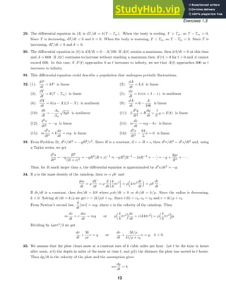 Exercises 1.3
29. The diﬀerential equation in (3) is dT/dt = k(T − Tm). When the body is cooling, T  Tm, so T − Tm  0.
Since T is decreasing, dT/dt  0 and k  0. When the body is warming, T  Tm, so T − Tm  0. Since T is
increasing, dT/dt  0 and k  0.
30. The diﬀerential equation in (8) is dA/dt = 6 − A/100. If A(t) attains a maximum, then dA/dt = 0 at this time
and A = 600. If A(t) continues to increase without reaching a maximum then A
(t)  0 for t  0 and A cannot
exceed 600. In this case, if A
(t) approaches 0 as t increases to inﬁnity, we see that A(t) approaches 600 as t
increases to inﬁnity.
31. This diﬀerential equation could describe a population that undergoes periodic ﬂuctuations.
32. (1):
dP
dt
= kP is linear (2):
dA
dt
= kA is linear
(3):
dT
dt
= k(T − Tm) is linear (5):
dx
dt
= kx(n + 1 − x) is nonlinear
(6):
dX
dt
= k(α − X)(β − X) is nonlinear (8):
dA
dt
= 6 −
A
100
is linear
(10):
dh
dt
= −
Ah
Aw

2gh is nonlinear (11): L
d2
q
dt2
+ R
dq
dt
+
1
C
q = E(t) is linear
(12):
d2
s
dt2
= −g is linear (14): m
dv
dt
= mg − kv is linear
(15): m
d2
s
dt2
+ k
ds
dt
= mg is linear (16):
d2
x
dt2
−
64
L
x = 0 is linear
33. From Problem 21, d2
r/dt2
= −gR2
/r2
. Since R is a constant, if r = R + s, then d2
r/dt2
= d2
s/dt2
and, using
a Taylor series, we get
d2
s
dt2
= −g
R2
(R + s)2
= −gR2
(R + s)−2
≈ −gR2
[R−2
− 2sR−3
+ · · · ] = −g +
2gs
R3
+ · · · .
Thus, for R much larger than s, the diﬀerential equation is approximated by d2
s/dt2
= −g.
34. If ρ is the mass density of the raindrop, then m = ρV and
dm
dt
= ρ
dV
dt
= ρ
d
dt
4
3
πr3

= ρ 4πr2 dr
dt
= ρS
dr
dt
.
If dr/dt is a constant, then dm/dt = kS where ρ dr/dt = k or dr/dt = k/ρ. Since the radius is decreasing,
k  0. Solving dr/dt = k/ρ we get r = (k/ρ)t + c0. Since r(0) = r0, c0 = r0 and r = kt/ρ + r0.
From Newton’s second law,
d
dt
[mv] = mg, where v is the velocity of the raindrop. Then
m
dv
dt
+ v
dm
dt
= mg or ρ
4
3
πr3 dv
dt
+ v(k4πr2
) = ρ
4
3
πr3
g.
Dividing by 4ρπr3
/3 we get
dv
dt
+
3k
ρr
v = g or
dv
dt
+
3k/ρ
kt/ρ + r0
v = g, k  0.
35. We assume that the plow clears snow at a constant rate of k cubic miles per hour. Let t be the time in hours
after noon, x(t) the depth in miles of the snow at time t, and y(t) the distance the plow has moved in t hours.
Then dy/dt is the velocity of the plow and the assumption gives
wx
dy
dt
= k
13
 