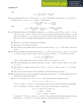 Exercises 3.9
Thus
u(r) =
u0 − u1
b − a
ab
r
+
u1b − u0a
b − a
.
30. The auxiliary equation is m2
= 0 so that u(r) = c1 + c2 ln r. The boundary conditions u(a) = u0 and u(b) = u1
yield the system c1 + c2 ln a = u0, c1 + c2 ln b = u1. Solving gives
c1 =
u1 ln a − u0 ln b
ln(a/b)
and c2 =
u0 − u1
ln(a/b)
.
Thus
u(r) =
u1 ln a − u0 ln b
ln(a/b)
+
u0 − u1
ln(a/b)
ln r =
u0 ln(r/b) − u1 ln(r/a)
ln(a/b)
.
31. (a) The general solution of the diﬀerential equation is y = c1 cos 4x + c2 sin 4x. From y0 = y(0) = c1 we see
that y = y0 cos 4x + c2 sin 4x. From y1 = y(π/2) = y0 we see that any solution must satisfy y0 = y1. We
also see that when y0 = y1, y = y0 cos 4x + c2 sin 4x is a solution of the boundary-value problem for any
choice of c2. Thus, the boundary-value problem does not have a unique solution for any choice of y0 and
y1.
(b) Whenever y0 = y1 there are inﬁnitely many solutions.
(c) When y0 = y1 there will be no solutions.
(d) The boundary-value problem will have the trivial solution when y0 = y1 = 0. This solution will not be
unique.
32. (a) The general solution of the diﬀerential equation is y = c1 cos 4x + c2 sin 4x. From 1 = y(0) = c1 we see that
y = cos 4x + c2 sin 4x. From 1 = y(L) = cos 4L + c2 sin 4L we see that c2 = (1 − cos 4L)/ sin 4L. Thus,
y = cos 4x +
1 − cos 4L
sin 4L
sin 4x
will be a unique solution when sin 4L = 0; that is, when L = kπ/4 where k = 1, 2, 3, . . . .
(b) There will be inﬁnitely many solutions when sin 4L = 0 and 1 − cos 4L = 0; that is, when L = kπ/2 where
k = 1, 2, 3, . . . .
(c) There will be no solution when sin 4L = 0 and 1 − cos 4L = 0; that is, when L = kπ/4 where
k = 1, 3, 5, . . . .
(d) There can be no trivial solution since it would fail to satisfy the boundary conditions.
33. (a) A solution curve has the same y-coordinate at both ends of the interval [−π, π] and the tangent lines at the
endpoints of the interval are parallel.
(b) For λ = 0 the solution of y
= 0 is y = c1x + c2. From the ﬁrst boundary condition we have
y(−π) = −c1π + c2 = y(π) = c1π + c2
or 2c1π = 0. Thus, c1 = 0 and y = c2. This constant solution is seen to satisfy the boundary-value problem.
For λ  0 we have y = c1 cosh λx + c2 sinh λx. In this case the ﬁrst boundary condition gives
y(−π) = c1 cosh(−λπ) + c2 sinh(−λπ)
= c1 cosh λπ − c2 sinh λπ
= y(π) = c1 cosh λπ + c2 sinh λπ
or 2c2 sinh λπ = 0. Thus c2 = 0 and y = c1 cosh λx. The second boundary condition implies in a similar
fashion that c1 = 0. Thus, for λ  0, the only solution of the boundary-value problem is y = 0.
138
 