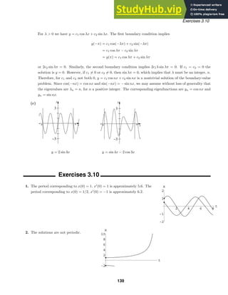-„ „ x
y
−3
3
-„ „ x
y
−3
3
2 4 6 8
t
1
2
-1
-2
x
t
2
4
6
8
10
-2
x
Exercises 3.10
For λ  0 we have y = c1 cos λx + c2 sin λx. The ﬁrst boundary condition implies
y(−π) = c1 cos(−λπ) + c2 sin(−λπ)
= c1 cos λπ − c2 sin λπ
= y(π) = c1 cos λπ + c2 sin λπ
or 2c2 sin λπ = 0. Similarly, the second boundary condition implies 2c1λ sin λπ = 0. If c1 = c2 = 0 the
solution is y = 0. However, if c1 = 0 or c2 = 0, then sin λπ = 0, which implies that λ must be an integer, n.
Therefore, for c1 and c2 not both 0, y = c1 cos nx + c2 sin nx is a nontrivial solution of the boundary-value
problem. Since cos(−nx) = cos nx and sin(−nx) = − sin nx, we may assume without loss of generality that
the eigenvalues are λn = n, for n a positive integer. The corresponding eigenfunctions are yn = cos nx and
yn = sin nx.
(c)
y = 2 sin 3x y = sin 4x − 2 cos 3x
Exercises 3.10
1. The period corresponding to x(0) = 1, x
(0) = 1 is approximately 5.6. The
period corresponding to x(0) = 1/2, x
(0) = −1 is approximately 6.2.
2. The solutions are not periodic.
139
 