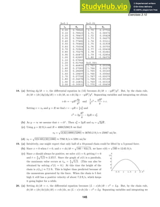 h=0.1 h=0.01
tn θn tn θn
0.00 0.78540 1.70 0.07706
0.10 0.78523 1.71 0.06572
0.20 0.78407 1.72 0.05428
0.30 0.78092 1.73 0.04275
0.40 0.77482 1.74 0.03111
0.50 0.76482 1.75 0.01938
0.60 0.75004 1.76 0.00755
0.70 0.72962 1.77 -0.00438
0.80 0.70275 1.78 -0.01641
0.90 0.66872 1.79 -0.02854
1.00 0.62687 1.80 -0.04076
1.10 0.57660
1.20 0.51744 h=0.001
1.30 0.44895 1.763 0.00398
1.40 0.37085 1.764 0.00279
1.50 0.28289 1.765 0.00160
1.60 0.18497 1.766 0.00040
1.70 0.07706 1.767 -0.00079
1.80 -0.04076 1.768 -0.00199
1.90 -0.16831 1.769 -0.00318
2.00 -0.30531 1.770 -0.00438
0.5 1 1.5 2 2.5t
2
4
6
8
10
x
Exercises 3.10
18. (a) Setting dy/dt = v, the diﬀerential equation in (13) becomes dv/dt = −gR2
/y2
. But, by the chain rule,
dv/dt = (dv/dy)(dy/dt) = v dv/dt, so v dv/dy = −gR2
/y2
. Separating variables and integrating we obtain
v dv = −gR2 dy
y2
and
1
2
v2
=
gR2
y
+ c.
Setting v = v0 and y = R we ﬁnd c = −gR + 1
2 v2
0 and
v2
= 2g
R2
y
− 2gR + v2
0.
(b) As y → ∞ we assume that v → 0+
. Then v2
0 = 2gR and v0 =
√
2gR .
(c) Using g = 32 ft/s and R = 4000(5280) ft we ﬁnd
v0 =

2(32)(4000)(5280) ≈ 36765.2 ft/s ≈ 25067 mi/hr.
(d) v0 =

2(0.165)(32)(1080) ≈ 7760 ft/s ≈ 5291 mi/hr
19. (a) Intuitively, one might expect that only half of a 10-pound chain could be lifted by a 5-pound force.
(b) Since x = 0 when t = 0, and v = dx/dt =

160 − 64x/3 , we have v(0) =
√
160 ≈ 12.65 ft/s.
(c) Since x should always be positive, we solve x(t) = 0, getting t = 0
and t = 3
2

5/2 ≈ 2.3717. Since the graph of x(t) is a parabola,
the maximum value occurs at tm = 3
4

5/2 . (This can also be
obtained by solving x
(t) = 0.) At this time the height of the
chain is x(tm) ≈ 7.5 ft. This is higher than predicted because of
the momentum generated by the force. When the chain is 5 feet
high it still has a positive velocity of about 7.3 ft/s, which keeps
it going higher for a while.
20. (a) Setting dx/dt = v, the diﬀerential equation becomes (L − x)dv/dt − v2
= Lg. But, by the chain rule,
dv/dt = (dv/dx)(dx/dt) = v dv/dx, so (L − x)v dv/dx − v2
= Lg. Separating variables and integrating we
145
 