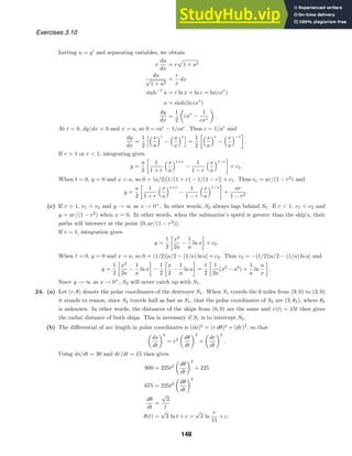 Exercises 3.10
Letting u = y
and separating variables, we obtain
x
du
dx
= r

1 + u2
du
√
1 + u2
=
r
x
dx
sinh−1
u = r ln x + ln c = ln(cxr
)
u = sinh(ln cxr
)
dy
dx
=
1
2
cxr
−
1
cxr
.
At t = 0, dy/dx = 0 and x = a, so 0 = car
− 1/car
. Thus c = 1/ar
and
dy
dx
=
1
2
x
a
r
−
a
x
r
=
1
2
x
a
r
−
x
a
−r
.
If r  1 or r  1, integrating gives
y =
a
2
1
1 + r
x
a
1+r
−
1
1 − r
x
a
1−r
+ c1.
When t = 0, y = 0 and x = a, so 0 = (a/2)[1/(1 + r) − 1/(1 − r)] + c1. Thus c1 = ar/(1 − r2
) and
y =
a
2
1
1 + r
x
a
1+r
−
1
1 − r
x
a
1−r
+
ar
1 − r2
.
(c) If r  1, v1  v2 and y → ∞ as x → 0+
. In other words, S2 always lags behind S1. If r  1, v1  v2 and
y = ar/(1 − r2
) when x = 0. In other words, when the submarine’s speed is greater than the ship’s, their
paths will intersect at the point (0, ar/(1 − r2
)).
If r = 1, integration gives
y =
1
2
x2
2a
−
1
a
ln x + c2.
When t = 0, y = 0 and x = a, so 0 = (1/2)[a/2 − (1/a) ln a] + c2. Thus c2 = −(1/2)[a/2 − (1/a) ln a] and
y =
1
2
x2
2a
−
1
a
ln x −
1
2
a
2
−
1
a
ln a =
1
2
1
2a
(x2
− a2
) +
1
a
ln
a
x
.
Since y → ∞ as x → 0+
, S2 will never catch up with S1.
24. (a) Let (r, θ) denote the polar coordinates of the destroyer S1. When S1 travels the 6 miles from (9, 0) to (3, 0)
it stands to reason, since S2 travels half as fast as S1, that the polar coordinates of S2 are (3, θ2), where θ2
is unknown. In other words, the distances of the ships from (0, 0) are the same and r(t) = 15t then gives
the radial distance of both ships. This is necessary if S1 is to intercept S2.
(b) The diﬀerential of arc length in polar coordinates is (ds)2
= (r dθ)2
+ (dr)2
, so that
ds
dt
2
= r2 dθ
dt
2
+
dr
dt
2
.
Using ds/dt = 30 and dr/dt = 15 then gives
900 = 225t2 dθ
dt
2
+ 225
675 = 225t2 dθ
dt
2
dθ
dt
=
√
3
t
θ(t) =
√
3 ln t + c =
√
3 ln
r
15
+ c.
148
 