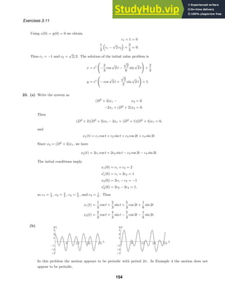 5 10 15 20 t
-3
-2
-1
1
2
3
x1
5 10 15 20 t
-3
-2
-1
1
2
3
x2
Exercises 3.11
Using x(0) = y(0) = 0 we obtain
c1 + 1 = 0
1
3

c1 −
√
2 c2

+
2
3
= 0.
Thus c1 = −1 and c2 =
√
2/2. The solution of the initial value problem is
x = et
−
2
3
cos
√
2 t −
√
2
6
sin
√
2 t

+
2
3
y = et
− cos
√
2 t +
√
2
2
sin
√
2 t

+ 1.
23. (a) Write the system as
(D2
+ 3)x1 − x2 = 0
−2x1 + (D2
+ 2)x2 = 0.
Then
(D2
+ 2)(D2
+ 3)x1 − 2x1 = (D2
+ 1)(D2
+ 4)x1 = 0,
and
x1(t) = c1 cos t + c2 sin t + c3 cos 2t + c4 sin 2t.
Since x2 = (D2
+ 3)x1, we have
x2(t) = 2c1 cos t + 2c2 sin t − c3 cos 2t − c4 sin 2t.
The initial conditions imply
x1(0) = c1 + c3 = 2
x
1(0) = c1 + 2c4 = 1
x2(0) = 2c1 − c3 = −1
x
2(0) = 2c2 − 2c4 = 1,
so c1 = 1
3 , c2 = 2
3 , c3 = 5
3 , and c4 = 1
6 . Thus
x1(t) =
1
3
cos t +
2
3
sin t +
5
3
cos 2t +
1
6
sin 2t
x2(t) =
2
3
cos t +
4
3
sin t −
5
3
cos 2t −
1
6
sin 2t.
(b)
In this problem the motion appears to be periodic with period 2π. In Example 4 the motion does not
appear to be periodic.
154
 