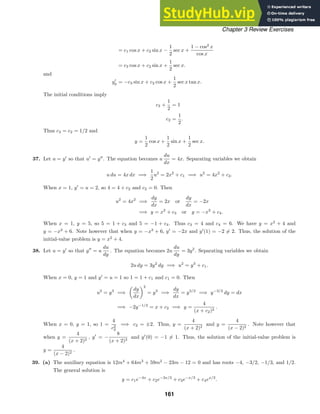 Chapter 3 Review Exercises
= c1 cos x + c2 sin x −
1
2
sec x +
1 − cos2
x
cos x
= c3 cos x + c2 sin x +
1
2
sec x.
and
y
p = −c3 sin x + c2 cos x +
1
2
sec x tan x.
The initial conditions imply
c3 +
1
2
= 1
c2 =
1
2
.
Thus c3 = c2 = 1/2 and
y =
1
2
cos x +
1
2
sin x +
1
2
sec x.
37. Let u = y
so that u
= y
. The equation becomes u
du
dx
= 4x. Separating variables we obtain
u du = 4x dx =⇒
1
2
u2
= 2x2
+ c1 =⇒ u2
= 4x2
+ c2.
When x = 1, y
= u = 2, so 4 = 4 + c2 and c2 = 0. Then
u2
= 4x2
=⇒
dy
dx
= 2x or
dy
dx
= −2x
=⇒ y = x2
+ c3 or y = −x2
+ c4.
When x = 1, y = 5, so 5 = 1 + c3 and 5 = −1 + c4. Thus c3 = 4 and c4 = 6. We have y = x2
+ 4 and
y = −x2
+ 6. Note however that when y = −x2
+ 6, y
= −2x and y
(1) = −2 = 2. Thus, the solution of the
initial-value problem is y = x2
+ 4.
38. Let u = y
so that y
= u
du
dy
. The equation becomes 2u
du
dy
= 3y2
. Separating variables we obtain
2u dy = 3y2
dy =⇒ u2
= y3
+ c1.
When x = 0, y = 1 and y
= u = 1 so 1 = 1 + c1 and c1 = 0. Then
u2
= y3
=⇒
dy
dx
2
= y3
=⇒
dy
dx
= y3/2
=⇒ y−3/2
dy = dx
=⇒ −2y−1/2
= x + c2 =⇒ y =
4
(x + c2)2
.
When x = 0, y = 1, so 1 =
4
c2
2
=⇒ c2 = ±2. Thus, y =
4
(x + 2)2
and y =
4
(x − 2)2
. Note however that
when y =
4
(x + 2)2
, y
= −
8
(x + 2)3
and y
(0) = −1 = 1. Thus, the solution of the initial-value problem is
y =
4
(x − 2)2
.
39. (a) The auxiliary equation is 12m4
+ 64m3
+ 59m2
− 23m − 12 = 0 and has roots −4, −3/2, −1/3, and 1/2.
The general solution is
y = c1e−4x
+ c2e−3x/2
+ c3e−x/3
+ c4ex/2
.
161
 