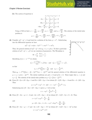 Chapter 3 Review Exercises
(b) The system of equations is
c1 + c2 + c3 + c4 = −1
−4c1 −
3
2
c2 −
1
3
c3 +
1
2
c4 = 2
16c1 +
9
4
c2 +
1
9
c3 +
1
4
c4 = 5
−64c1 −
27
8
c2 −
1
27
c3 +
1
8
c4 = 0.
Using a CAS we ﬁnd c1 = −
73
495
, c2 =
109
35
, c3 = −
3726
385
, and c4 =
257
45
. The solution of the initial-value
problem is
y = −
73
495
e−4x
+
109
35
e−3x/2
−
3726
385
e−x/3
+
257
45
ex/2
.
40. Consider xy
+ y
= 0 and look for a solution of the form y = xm
. Substituting
into the diﬀerential equation we have
xy
+ y
= m(m − 1)xm−1
+ mxm−1
= m2
x.
Thus, the general solution of xy
+ y
= 0 is yc = c1 + c2 ln x. To ﬁnd a particular
solution of xy
+ y
= −
√
x we use variation of parameters. The Wronskian is
W =




1 ln x
0 1/x



 =
1
x
.
Identifying f(x) = −x−1/2
we obtain
u
1 =
x−1/2
ln x
1/x
=
√
x ln x and u
2 =
−x−1/2
1/x
= −
√
x ,
so that
u1 = x3/2
2
3
ln x −
4
9

and u2 = −
2
3
x3/2
.
Then yp = x3/2
2
3 ln x − 4
9

− 2
3 x3/2
ln x = −4
9 x3/2
and the general solution of the diﬀerential equation is
y = c1 + c2 ln x − 4
9 x3/2
. The initial conditions are y(1) = 0 and y
(1) = 0. These imply that c1 = 4
9 and
c2 = 2
3 . The solution of the initial-value problem is y = 4
9 + 2
3 ln x − 4
9 x3/2
.
41. From (D−2)x+(D−2)y = 1 and Dx+(2D−1)y = 3 we obtain (D−1)(D−2)y = −6 and Dx = 3−(2D−1)y.
Then
y = c1e2t
+ c2et
− 3 and x = −c2et
−
3
2
c1e2t
+ c3.
Substituting into (D − 2)x + (D − 2)y = 1 gives c3 = 5/2 so that
x = −c2et
−
3
2
c1e2t
+
5
2
.
42. From (D − 2)x − y = t − 2 and −3x + (D − 4)y = −4t we obtain (D − 1)(D − 5)x = 9 − 8t. Then
x = c1et
+ c2e5t
−
8
5
t −
3
25
and
y = (D − 2)x − t + 2 = −c1et
+ 3c2e5t
+
16
25
+
11
25
t.
43. From (D − 2)x − y = −et
and −3x + (D − 4)y = −7et
we obtain (D − 1)(D − 5)x = −4et
so that
x = c1et
+ c2e5t
+ tet
.
162
 