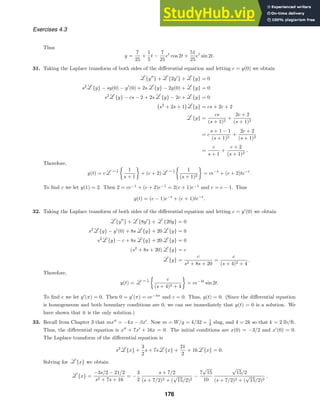 Exercises 4.3
Thus
y =
7
25
+
1
5
t −
7
25
et
cos 2t +
51
25
et
sin 2t.
31. Taking the Laplace transform of both sides of the diﬀerential equation and letting c = y(0) we obtain
{y
} + {2y
} + {y} = 0
s2
{y} − sy(0) − y
(0) + 2s {y} − 2y(0) + {y} = 0
s2
{y} − cs − 2 + 2s {y} − 2c + {y} = 0

s2
+ 2s + 1

{y} = cs + 2c + 2
{y} =
cs
(s + 1)2
+
2c + 2
(s + 1)2
= c
s + 1 − 1
(s + 1)2
+
2c + 2
(s + 1)2
=
c
s + 1
+
c + 2
(s + 1)2
.
Therefore,
y(t) = c

1
s + 1

+ (c + 2)

1
(s + 1)2

= ce−t
+ (c + 2)te−t
.
To ﬁnd c we let y(1) = 2. Then 2 = ce−1
+ (c + 2)e−1
= 2(c + 1)e−1
and c = e − 1. Thus
y(t) = (e − 1)e−t
+ (e + 1)te−t
.
32. Taking the Laplace transform of both sides of the diﬀerential equation and letting c = y
(0) we obtain
{y
} + {8y
} + {20y} = 0
s2
{y} − y
(0) + 8s {y} + 20 {y} = 0
s2
{y} − c + 8s {y} + 20 {y} = 0
(s2
+ 8s + 20) {y} = c
{y} =
c
s2 + 8s + 20
=
c
(s + 4)2 + 4
.
Therefore,
y(t) =

c
(s + 4)2 + 4

= ce−4t
sin 2t.
To ﬁnd c we let y
(π) = 0. Then 0 = y
(π) = ce−4π
and c = 0. Thus, y(t) = 0. (Since the diﬀerential equation
is homogeneous and both boundary conditions are 0, we can see immediately that y(t) = 0 is a solution. We
have shown that it is the only solution.)
33. Recall from Chapter 3 that mx
= −kx − βx
. Now m = W/g = 4/32 = 1
8 slug, and 4 = 2k so that k = 2 lb/ft.
Thus, the diﬀerential equation is x
+ 7x
+ 16x = 0. The initial conditions are x(0) = −3/2 and x
(0) = 0.
The Laplace transform of the diﬀerential equation is
s2
{x} +
3
2
s + 7s {x} +
21
2
+ 16 {x} = 0.
Solving for {x} we obtain
{x} =
−3s/2 − 21/2
s2 + 7s + 16
= −
3
2
s + 7/2
(s + 7/2)2 + (
√
15/2)2
−
7
√
15
10
√
15/2
(s + 7/2)2 + (
√
15/2)2
.
176
 