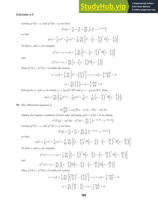 Exercises 4.3
Letting y
(0) = c1 and y
(0) = c2 we have
{y} =
c1
s3
+
c2
s4
+
w0
EI
1
s5

1 − e−Ls/2

so that
y(x) =
1
2
c1x2
+
1
6
c2x3
+
1
24
w0
EI
x4
−

x −
L
2
4 
x −
L
2

.
To ﬁnd c1 and c2 we compute
y
(x) = c1 + c2x +
1
2
w0
EI
x2
−

x −
L
2
2 
x −
L
2

and
y
(x) = c2 +
w0
EI

x −

x −
L
2
 
x −
L
2

.
Then y
(L) = y
(L) = 0 yields the system
c1 + c2L +
1
2
w0
EI
L2
−

L
2
2
= c1 + c2L +
3
8
w0L2
EI
= 0
c2 +
w0
EI

L
2

= c2 +
1
2
w0L
EI
= 0.
Solving for c1 and c2 we obtain c1 = 1
8 w0L2
/EI and c2 = −1
2 w0L/EI. Thus
y(x) =
w0
EI
1
16
L2
x2
−
1
12
Lx3
+
1
24
x4
−
1
24

x −
L
2
4 
x −
L
2

.
78. The diﬀerential equation is
EI
d4
y
dx4
= w0[ (x − L/3) − (x − 2L/3)].
Taking the Laplace transform of both sides and using y(0) = y
(0) = 0 we obtain
s4
{y} − sy
(0) − y
(0) =
w0
EI
1
s

e−Ls/3
− e−2Ls/3

.
Letting y
(0) = c1 and y
(0) = c2 we have
{y} =
c1
s3
+
c2
s4
+
w0
EI
1
s5

e−Ls/3
− e−2Ls/3

so that
y(x) =
1
2
c1x2
+
1
6
c2x3
+
1
24
w0
EI

x −
L
3
4 
x −
L
3

−

x −
2L
3
4 
x −
2L
3

.
To ﬁnd c1 and c2 we compute
y
(x) = c1 + c2x +
1
2
w0
EI

x −
L
3
2 
x −
L
3

−

x −
2L
3
2 
x −
2L
3

and
y
(x) = c2 +
w0
EI

x −
L
3
 
x −
L
3

−

x −
2L
3
 
x −
2L
3

.
Then y
(L) = y
(L) = 0 yields the system
c1 + c2L +
1
2
w0
EI

2L
3
2
−

L
3
2
= c1 + c2L +
1
6
w0L2
EI
= 0
c2 +
w0
EI

2L
3
−
L
3

= c2 +
1
3
w0L
EI
= 0.
184
 