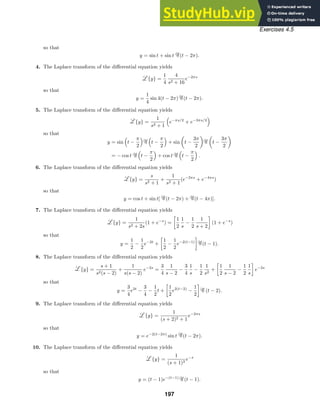 Exercises 4.5
so that
y = sin t + sin t (t − 2π).
4. The Laplace transform of the diﬀerential equation yields
{y} =
1
4
4
s2 + 16
e−2πs
so that
y =
1
4
sin 4(t − 2π) (t − 2π).
5. The Laplace transform of the diﬀerential equation yields
{y} =
1
s2 + 1

e−πs/2
+ e−3πs/2

so that
y = sin

t −
π
2
 
t −
π
2

+ sin

t −
3π
2
 
t −
3π
2

= − cos t

t −
π
2

+ cos t

t −
π
2

.
6. The Laplace transform of the diﬀerential equation yields
{y} =
s
s2 + 1
+
1
s2 + 1
(e−2πs
+ e−4πs
)
so that
y = cos t + sin t[ (t − 2π) + (t − 4π)].
7. The Laplace transform of the diﬀerential equation yields
{y} =
1
s2 + 2s
(1 + e−s
) =

1
2
1
s
−
1
2
1
s + 2

(1 + e−s
)
so that
y =
1
2
−
1
2
e−2t
+

1
2
−
1
2
e−2(t−1)

(t − 1).
8. The Laplace transform of the diﬀerential equation yields
{y} =
s + 1
s2(s − 2)
+
1
s(s − 2)
e−2s
=
3
4
1
s − 2
−
3
4
1
s
−
1
2
1
s2
+

1
2
1
s − 2
−
1
2
1
s

e−2s
so that
y =
3
4
e2t
−
3
4
−
1
2
t +

1
2
e2(t−2)
−
1
2

(t − 2).
9. The Laplace transform of the diﬀerential equation yields
{y} =
1
(s + 2)2 + 1
e−2πs
so that
y = e−2(t−2π)
sin t (t − 2π).
10. The Laplace transform of the diﬀerential equation yields
{y} =
1
(s + 1)2
e−s
so that
y = (t − 1)e−(t−1)
(t − 1).
197
 