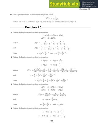 Exercises 4.6
15. The Laplace transform of the diﬀerential equation yields
{y} =
1
s2 + ω2
so that y(t) = sin ωt. Note that y
(0) = 1, even though the initial condition was y
(0) = 0.
Exercises 4.6
1. Taking the Laplace transform of the system gives
s {x} = − {x} + {y}
s {y} − 1 = 2 {x}
{x} =
1
(s − 1)(s + 2)
=
1
3
1
s − 1
−
1
3
1
s + 2
so that
{y} =
1
s
+
2
s(s − 1)(s + 2)
=
2
3
1
s − 1
+
1
3
1
s + 2
.
and
Then x =
1
3
et
−
1
3
e−2t
and y =
2
3
et
+
1
3
e−2t
.
2. Taking the Laplace transform of the system gives
s {x} − 1 = 2 {y} +
1
s − 1
s {y} − 1 = 8 {x} −
1
s2
{y} =
s3
+ 7s2
− s + 1
s(s − 1)(s2 − 16)
=
1
16
1
s
−
8
15
1
s − 1
+
173
96
1
s − 4
−
53
160
1
s + 4
so that
y =
1
16
−
8
15
et
+
173
96
e4t
−
53
160
e−4t
.
and
Then x =
1
8
y
+
1
8
t =
1
8
t −
1
15
et
+
173
192
e4t
+
53
320
e−4t
.
3. Taking the Laplace transform of the system gives
s {x} + 1 = {x} − 2 {y}
s {y} − 2 = 5 {x} − {y}
{x} =
−s − 5
s2 + 9
= −
s
s2 + 9
−
5
3
3
s2 + 9
so that
x = − cos 3t −
5
3
sin 3t.
and
Then y =
1
2
x −
1
2
x
= 2 cos 3t −
7
3
sin 3t.
4. Taking the Laplace transform of the system gives
(s + 3) {x} + s {y} =
1
s
(s − 1) {x} + (s − 1) {y} =
1
s − 1
199
 