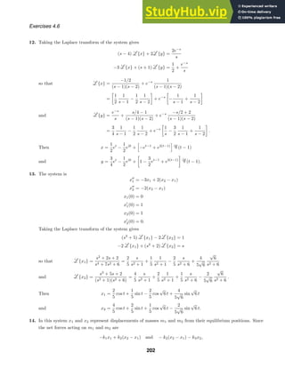Exercises 4.6
12. Taking the Laplace transform of the system gives
(s − 4) {x} + 2 {y} =
2e−s
s
−3 {x} + (s + 1) {y} =
1
2
+
e−s
s
{x} =
−1/2
(s − 1)(s − 2)
+ e−s 1
(s − 1)(s − 2)
so that
=

1
2
1
s − 1
−
1
2
1
s − 2

+ e−s

−
1
s − 1
+
1
s − 2

{y} =
e−s
s
+
s/4 − 1
(s − 1)(s − 2)
+ e−s −s/2 + 2
(s − 1)(s − 2)
and
=
3
4
1
s − 1
−
1
2
1
s − 2
+ e−s

1
s
−
3
2
1
s − 1
+
1
s − 2

.
x =
1
2
et
−
1
2
e2t
+

−et−1
+ e2(t−1)
(t − 1)
Then
y =
3
4
et
−
1
2
e2t
+

1 −
3
2
et−1
+ e2(t−1)

(t − 1).
and
13. The system is
x
1 = −3x1 + 2(x2 − x1)
x
2 = −2(x2 − x1)
x1(0) = 0
x
1(0) = 1
x2(0) = 1
x
2(0) = 0.
Taking the Laplace transform of the system gives
(s2
+ 5) {x1} − 2 {x2} = 1
−2 {x1} + (s2
+ 2) {x2} = s
{x1} =
s2
+ 2s + 2
s4 + 7s2 + 6
=
2
5
s
s2 + 1
+
1
5
1
s2 + 1
−
2
5
s
s2 + 6
+
4
5
√
6
√
6
s2 + 6
so that
{x2} =
s3
+ 5s + 2
(s2 + 1)(s2 + 6)
=
4
5
s
s2 + 1
+
2
5
1
s2 + 1
+
1
5
s
s2 + 6
−
2
5
√
6
√
6
s2 + 6
.
and
x1 =
2
5
cos t +
1
5
sin t −
2
5
cos
√
6 t +
4
5
√
6
sin
√
6 t
Then
x2 =
4
5
cos t +
2
5
sin t +
1
5
cos
√
6 t −
2
5
√
6
sin
√
6 t.
and
14. In this system x1 and x2 represent displacements of masses m1 and m2 from their equilibrium positions. Since
the net forces acting on m1 and m2 are
−k1x1 + k2(x2 − x1) and − k2(x2 − x1) − k3x2,
202
 