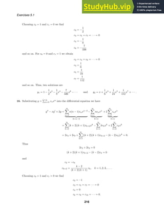 Exercises 5.1
Choosing c0 = 1 and c1 = 0 we ﬁnd
c2 = −
1
2
c3 = c5 = c7 = · · · = 0
c4 = −
1
8
c6 = −
7
336
and so on. For c0 = 0 and c1 = 1 we obtain
c2 = c4 = c6 = · · · = 0
c3 =
1
6
c5 =
1
24
c7 =
1
112
and so on. Thus, two solutions are
y1 = 1 −
1
2
x2
−
1
8
x4
−
7
336
x6
− · · · and y2 = x +
1
6
x3
+
1
24
x5
+
1
112
x7
+ · · · .
16. Substituting y =
∞
n=0 cnxn
into the diﬀerential equation we have
y
− xy
+ 2y =
∞

n=2
n(n − 1)cnxn−2
 
k=n−2
−
∞

n=1
ncnxn
 
k=n
+ 2
∞

n=0
cnxn
 
k=n
=
∞

k=0
(k + 2)(k + 1)ck+2xk
−
∞

k=1
kckxk
+ 2
∞

k=0
ckxk
= 2c2 + 2c0 +
∞

k=1
[(k + 2)(k + 1)ck+2 − (k − 2)ck]xk
= 0.
Thus
2c2 + 2c0 = 0
(k + 2)(k + 1)ck+2 − (k − 2)ck = 0
and
c2 = −c0
ck+2 =
k − 2
(k + 2)(k + 1)
ck, k = 1, 2, 3, . . . .
Choosing c0 = 1 and c1 = 0 we ﬁnd
c2 = −1
c3 = c5 = c7 = · · · = 0
c4 = 0
c6 = c8 = c10 = · · · = 0.
216
 