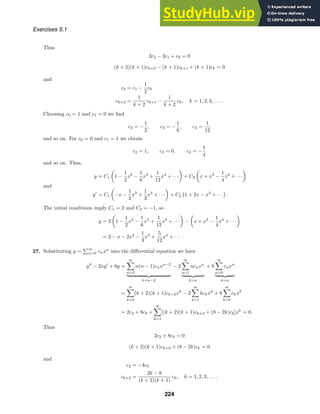 Exercises 5.1
Thus
2c2 − 2c1 + c0 = 0
(k + 2)(k + 1)ck+2 − (k + 1)ck+1 + (k + 1)ck = 0
and
c2 = c1 −
1
2
c0
ck+2 =
1
k + 2
ck+1 −
1
k + 2
ck, k = 1, 2, 3, . . . .
Choosing c0 = 1 and c1 = 0 we ﬁnd
c2 = −
1
2
, c3 = −
1
6
, c4 =
1
12
and so on. For c0 = 0 and c1 = 1 we obtain
c2 = 1, c3 = 0, c4 = −
1
4
and so on. Thus,
y = C1

1 −
1
2
x2
−
1
6
x3
+
1
12
x4
+ · · ·

+ C2

x + x2
−
1
4
x4
+ · · ·

and
y
= C1

−x −
1
2
x2
+
1
3
x3
+ · · ·

+ C2 1 + 2x − x3
+ · · · .
The initial conditions imply C1 = 2 and C2 = −1, so
y = 2

1 −
1
2
x2
−
1
6
x3
+
1
12
x4
+ · · ·

−

x + x2
−
1
4
x4
+ · · ·

= 2 − x − 2x2
−
1
3
x3
+
5
12
x4
+ · · · .
27. Substituting y =
∞
n=0 cnxn
into the diﬀerential equation we have
y
− 2xy
+ 8y =
∞

n=2
n(n − 1)cnxn−2
 
k=n−2
− 2
∞

n=1
ncnxn
 
k=n
+ 8
∞

n=0
cnxn
 
k=n
=
∞

k=0
(k + 2)(k + 1)ck+2xk
− 2
∞

k=1
kckxk
+ 8
∞

k=0
ckxk
= 2c2 + 8c0 +
∞

k=1
[(k + 2)(k + 1)ck+2 + (8 − 2k)ck]xk
= 0.
Thus
2c2 + 8c0 = 0
(k + 2)(k + 1)ck+2 + (8 − 2k)ck = 0
and
c2 = −4c0
ck+2 =
2k − 8
(k + 2)(k + 1)
ck, k = 1, 2, 3, . . . .
224
 