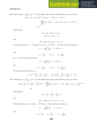 Exercises 5.2
16. Substituting y =
∞
n=0 cnxn+r
into the diﬀerential equation and collecting terms, we obtain
2xy
+ 5y
+ xy = 2r2
+ 3r c0xr−1
+ 2r2
+ 7r + 5 c1xr
+
∞

k=2
[2(k + r)(k + r − 1)ck + 5(k + r)ck + ck−2]xk+r−1
= 0,
which implies
2r2
+ 3r = r(2r + 3) = 0,
2r2
+ 7r + 5 c1 = 0,
and
(k + r)(2k + 2r + 3)ck + ck−2 = 0.
The indicial roots are r = −3/2 and r = 0, so c1 = 0 . For r = −3/2 the recurrence relation is
ck = −
ck−2
(2k − 3)k
, k = 2, 3, 4, . . . ,
and
c2 = −
1
2
c0, c3 = 0, c4 =
1
40
c0.
For r = 0 the recurrence relation is
ck = −
ck−2
k(2k + 3)
, k = 2, 3, 4, . . . ,
and
c2 = −
1
14
c0, c3 = 0, c4 =
1
616
c0.
The general solution on (0, ∞) is
y = C1x−3/2

1 −
1
2
x2
+
1
40
x4
+ · · ·

+ C2

1 −
1
14
x2
+
1
616
x4
+ · · ·

.
17. Substituting y =
∞
n=0 cnxn+r
into the diﬀerential equation and collecting terms, we obtain
4xy
+
1
2
y
+ y =

4r2
−
7
2
r

c0xr−1
+
∞

k=1

4(k + r)(k + r − 1)ck +
1
2
(k + r)ck + ck−1

xk+r−1
= 0,
which implies
4r2
−
7
2
r = r

4r −
7
2

= 0
and
1
2
(k + r)(8k + 8r − 7)ck + ck−1 = 0.
The indicial roots are r = 0 and r = 7/8. For r = 0 the recurrence relation is
ck = −
2ck−1
k(8k − 7)
, k = 1, 2, 3, . . . ,
and
c1 = −2c0, c2 =
2
9
c0, c3 = −
4
459
c0.
234
 