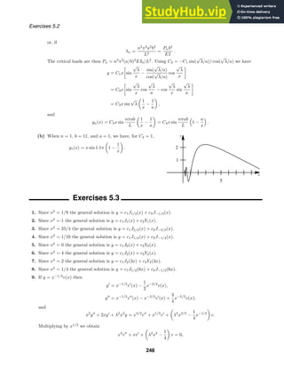 x
y
5
1
2
Exercises 5.2
or, if
λn =
n2
π2
a2
b2
L2
=
Pnb4
EI
.
The critical loads are then Pn = n2
π2
(a/b)2
EI0/L2
. Using C2 = −C1 sin(
√
λ/a)/ cos(
√
λ/a) we have
y = C1x

sin
√
λ
x
−
sin(
√
λ/a)
cos(
√
λ/a)
cos
√
λ
x

= C3x

sin
√
λ
x
cos
√
λ
a
− cos
√
λ
x
sin
√
λ
a

= C3x sin
√
λ

1
x
−
1
a

,
and
yn(x) = C3x sin
nπab
L

1
x
−
1
a

= C4x sin
nπab
L

1 −
a
x

.
(b) When n = 1, b = 11, and a = 1, we have, for C4 = 1,
y1(x) = x sin 1.1π

1 −
1
x

.
Exercises 5.3
1. Since ν2
= 1/9 the general solution is y = c1J1/3(x) + c2J−1/3(x).
2. Since ν2
= 1 the general solution is y = c1J1(x) + c2Y1(x).
3. Since ν2
= 25/4 the general solution is y = c1J5/2(x) + c2J−5/2(x).
4. Since ν2
= 1/16 the general solution is y = c1J1/4(x) + c2J−1/4(x).
5. Since ν2
= 0 the general solution is y = c1J0(x) + c2Y0(x).
6. Since ν2
= 4 the general solution is y = c1J2(x) + c2Y2(x).
7. Since ν2
= 2 the general solution is y = c1J2(3x) + c2Y2(3x).
8. Since ν2
= 1/4 the general solution is y = c1J1/2(6x) + c2J−1/2(6x).
9. If y = x−1/2
v(x) then
y
= x−1/2
v
(x) −
1
2
x−3/2
v(x),
y
= x−1/2
v
(x) − x−3/2
v
(x) +
3
4
x−5/2
v(x),
and
x2
y
+ 2xy
+ λ2
x2
y = x3/2
v
+ x1/2
v
+

λ2
x3/2
−
1
4
x−1/2

v.
Multiplying by x1/2
we obtain
x2
v
+ xv
+

λ2
x2
−
1
4

v = 0,
248
 