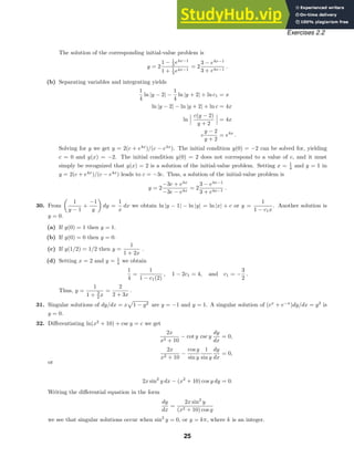 Exercises 2.2
The solution of the corresponding initial-value problem is
y = 2
1 − 1
3 e4x−1
1 + 1
3 e4x−1
= 2
3 − e4x−1
3 + e4x−1
.
(b) Separating variables and integrating yields
1
4
ln |y − 2| −
1
4
ln |y + 2| + ln c1 = x
ln |y − 2| − ln |y + 2| + ln c = 4x
ln
c(y − 2)
y + 2
= 4x
c
y − 2
y + 2
= e4x
.
Solving for y we get y = 2(c + e4x
)/(c − e4x
). The initial condition y(0) = −2 can be solved for, yielding
c = 0 and y(x) = −2. The initial condition y(0) = 2 does not correspond to a value of c, and it must
simply be recognized that y(x) = 2 is a solution of the initial-value problem. Setting x = 1
4 and y = 1 in
y = 2(c + e4x
)/(c − e4x
) leads to c = −3e. Thus, a solution of the initial-value problem is
y = 2
−3e + e4x
−3e − e4x
= 2
3 − e4x−1
3 + e4x−1
.
30. From

1
y − 1
+
−1
y

dy =
1
x
dx we obtain ln |y − 1| − ln |y| = ln |x| + c or y =
1
1 − c1x
. Another solution is
y = 0.
(a) If y(0) = 1 then y = 1.
(b) If y(0) = 0 then y = 0.
(c) If y(1/2) = 1/2 then y =
1
1 + 2x
.
(d) Setting x = 2 and y = 1
4 we obtain
1
4
=
1
1 − c1(2)
, 1 − 2c1 = 4, and c1 = −
3
2
.
Thus, y =
1
1 + 3
2 x
=
2
2 + 3x
.
31. Singular solutions of dy/dx = x

1 − y2 are y = −1 and y = 1. A singular solution of (ex
+ e−x
)dy/dx = y2
is
y = 0.
32. Diﬀerentiating ln(x2
+ 10) + csc y = c we get
2x
x2 + 10
− cot y csc y
dy
dx
= 0,
2x
x2 + 10
−
cos y
sin y
1
sin y
dy
dx
= 0,
or
2x sin2
y dx − (x2
+ 10) cos y dy = 0.
Writing the diﬀerential equation in the form
dy
dx
=
2x sin2
y
(x2 + 10) cos y
we see that singular solutions occur when sin2
y = 0, or y = kπ, where k is an integer.
25
 