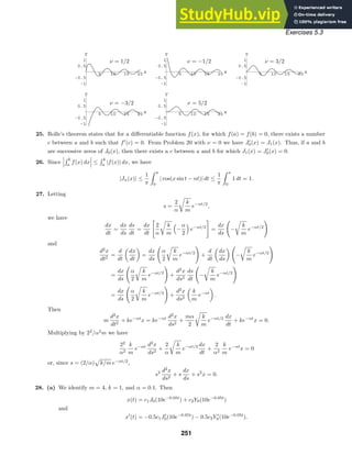 5 10 15 20 x
-1
-0.5
0.5
1
y
5 10 15 20 x
-1
-0.5
0.5
1
y
5 10 15 20 x
-1
-0.5
0.5
1
y
5 10 15 20 x
-1
-0.5
0.5
1
y
5 10 15 20 x
-1
-0.5
0.5
1
y
Exercises 5.3
ν = 1/2 ν = −1/2 ν = 3/2
ν = −3/2 ν = 5/2
25. Rolle’s theorem states that for a diﬀerentiable function f(x), for which f(a) = f(b) = 0, there exists a number
c between a and b such that f
(c) = 0. From Problem 20 with ν = 0 we have J
0(x) = J1(x). Thus, if a and b
are successive zeros of J0(x), then there exists a c between a and b for which J1(x) = J
0(x) = 0.
26. Since



 b
a
f(x) dx


 ≤
 b
a
|f(x)| dx, we have
|Jn(x)| ≤
1
π
 π
0
| cos(x sin t − nt)| dt ≤
1
π
 π
0
1 dt = 1.
27. Letting
s =
2
α

k
m
e−αt/2
,
we have
dx
dt
=
dx
ds
ds
dt
=
dx
dt

2
α

k
m

−
α
2

e−αt/2

=
dx
ds

−

k
m
e−αt/2

and
d2
x
dt2
=
d
dt

dx
dt

=
dx
ds

α
2

k
m
e−αt/2

+
d
dt

dx
ds
 
−

k
m
e−αt/2

=
dx
ds

α
2

k
m
e−αt/2

+
d2
x
ds2
ds
dt

−

k
m
e−αt/2

=
dx
ds

α
2

k
m
e−αt/2

+
d2
x
ds2

k
m
e−αt

.
Then
m
d2
x
dt2
+ ke−αt
x = ke−αt d2
x
ds2
+
mα
2

k
m
e−αt/2 dx
dt
+ ke−αt
x = 0.
Multiplying by 22
/α2
m we have
22
α2
k
m
e−αt d2
x
ds2
+
2
α

k
m
e−αt/2 dx
dt
+
2
α2
k
m
e−αt
x = 0
or, since s = (2/α)

k/m e−αt/2
,
s2 d2
x
ds2
+ s
dx
ds
+ s2
x = 0.
28. (a) We identify m = 4, k = 1, and α = 0.1. Then
x(t) = c1J0(10e−0.05t
) + c2Y0(10e−0.05t
)
and
x
(t) = −0.5c1J
0(10e−0.05t
) − 0.5c2Y 
0(10e−0.05t
).
251
 