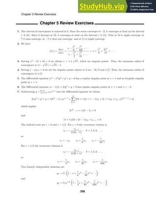Chapter 5 Review Exercises
Chapter 5 Review Exercises
1. The interval of convergence is centered at 4. Since the series converges at −2, it converges at least on the interval
[−2, 10). Since it diverges at 13, it converges at most on the interval [−5, 13). Thus at 10 it might converge; at
7 it does converge; at −7 it does not converge: and at 11 it might converge.
2. We have
f(x) =
sin x
cos x
=
x −
x3
6
+
x5
120
− · · ·
1 −
x2
2
+
x4
24
− · · ·
= x +
x3
3
+
2x5
15
+ · · · .
3. Solving x2
− 2x + 10 = 0 we obtain x = 1 ±
√
11 , which are singular points. Thus, the minimum radius of
convergence is |1 −
√
11 | =
√
11 − 1.
4. Setting 1 − sin x = 0 we see the singular points closest to 0 are −3π/2 and π/2. Thus, the minimum radius of
convergence is π/2.
5. The diﬀerential equation (x3
−x2
)y
+y
+y = 0 has a regular singular point at x = 1 and an irregular singular
point at x = 1.
6. The diﬀerential equation (x − 1)(x + 3)y
+ y = 0 has regular singular points at x = 1 and x = −3.
7. Substituting y =
∞
n=0 cnxn+r
into the diﬀerential equation we obtain
2xy
+ y
+ y = 2r2
− r c0xr−1
+
∞

k=1
[2(k + r)(k + r − 1)ck + (k + r)ck + ck−1]xk+r−1
= 0
which implies
2r2
− r = r(2r − 1) = 0
and
(k + r)(2k + 2r − 1)ck + ck−1 = 0.
The indicial roots are r = 0 and r = 1/2. For r = 0 the recurrence relation is
ck = −
ck−1
k(2k − 1)
, k = 1, 2, 3, . . . ,
so
c1 = −c0, c2 =
1
6
c0, c3 = −
1
90
c0.
For r = 1/2 the recurrence relation is
ck = −
ck−1
k(2k + 1)
, k = 1, 2, 3, . . . ,
so
c1 = −
1
3
c0, c2 =
1
30
c0, c3 = −
1
630
c0.
Two linearly independent solutions are
y1 = C1

1 − x +
1
6
x2
−
1
90
x3
+ · · ·

and
y2 = C2x1/2

1 −
1
3
x +
1
30
x2
−
1
630
x3
+ · · ·

.
256
 