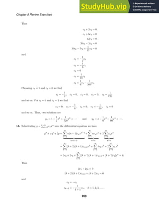 Chapter 5 Review Exercises
Thus
c0 + 2c2 = 0
c1 + 6c3 = 0
12c4 = 0
20c5 − 2c3 = 0
30c6 − 5c4 +
1
12
c2 = 0
and
c2 = −
1
2
c0
c3 = −
1
6
c1
c4 = 0
c5 =
1
10
c3
c6 =
1
6
c4 −
1
360
c2.
Choosing c0 = 1 and c1 = 0 we ﬁnd
c2 = −
1
2
, c3 = 0, c4 = 0, c5 = 0, c6 =
1
720
and so on. For c0 = 0 and c1 = 1 we ﬁnd
c2 = 0, c3 = −
1
6
, c4 = 0, c5 = −
1
60
, c6 = 0
and so on. Thus, two solutions are
y1 = 1 −
1
2
x2
+
1
720
x6
+ · · · and y2 = x −
1
6
x3
−
1
60
x5
+ · · · .
13. Substituting y =
∞
n=0 cnxn
into the diﬀerential equation we have
y
+ xy
+ 2y =
∞

n=2
n(n − 1)cnxn−2
 
k=n−2
+
∞

n=1
ncnxn
 
k=n
+ 2
∞

n=0
cnxn
 
k=n
=
∞

k=0
(k + 2)(k + 1)ck+2xk
+
∞

k=1
kckxk
+ 2
∞

k=0
ckxk
= 2c2 + 2c0 +
∞

k=1
[(k + 2)(k + 1)ck+2 + (k + 2)ck]xk
= 0.
Thus
2c2 + 2c0 = 0
(k + 2)(k + 1)ck+2 + (k + 2)ck = 0
and
c2 = −c0
ck+2 = −
1
k + 1
ck, k = 1, 2, 3, . . . .
260
 