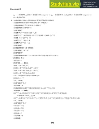 Exercises 6.3
y2 = 1.09181796, y(0.6) ≈ 1.22211880 compared to y3 = 1.22210646, and y(0.8) ≈ 1.42554093 compared to
y4 = 1.42552788.
2. 100 REM ADAMS-BASHFORTH/ADAMS-MOULTON
110 REM METHOD TO SOLVE Y
=FNF(X,Y)
120 REM DEFINE FNF(X,Y) HERE
130 REM GET INPUTS
140 PRINT
150 INPUT “STEP SIZE=”, H
160 INPUT “NUMBER OF STEPS (AT LEAST 4)=”,N
170 IF N4 GOTO 160
180 INPUT “X0 =”,X
190 INPUT “Y0 =”,Y
200 PRINT
210 REM SET UP TABLE
220 PRINT “X”,“Y”
230 PRINT
240 REM COMPUTE 3 ITERATES USING RUNGE-KUTTA
250 DIM Z(4)
260 Z(1)=Y
270 FOR I=1 TO 3
280 K1=H*FNF(X,Y)
290 K2=H*FNF(X+H/2,Y+K1/2)
300 K3=H*FNF(X+H/2,Y+K2/2)
310 K4=H*FNF(X+H,Y+K3)
320 Y=Y+(K1+2*K2+2*K3+K4)/6
330 Z(I+1)+Y
340 X=X+H
350 PRINT X,Y
360 NEXT I
370 REM COMPUTE REMAINING X AND Y VALUES
380 FOR I=4 TO N
390 YP=Y+H*(55*FNF(X,Z(4))-59*FNF(X-H,Z(3))+37*FNF(X-2*H,Z(2))
-9*FNF(X-3*H,Z(1)))/24
400 Y=Y+H*(9*FNF(X+H,YP)+19*FNF(X,Z(4))-5*FNF(X-H,Z(3))+FNF(X-2*H,Z(2)))/24
410 X=X+H
420 PRINT X,Y
430 Z(1)=Z(2)
440 Z(2)=Z(3)
450 Z(3)=Z(4)
460 Z(4)=Y
470 NEXT I
480 END
276
 