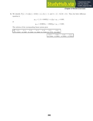 x 0.0 0.1 0.2 0.3 0.4 0.5 0.6
y 0.0000 4.1987 8.1049 11.3840 13.7038 14.7770 14.4083
0.7 0.8 0.9 1.0
12.5396 9.2847 4.9450 0.0000
Chapter 6 Review Exercises
8. We identify P(x) = 0, Q(x) = 6.55(1 + x), f(x) = 1, and h = (1 − 0)/10 = 0.1. Then the ﬁnite diﬀerence
equation is
yi+1 + [−2 + 0.0655(1 + xi)]yi + yi−1 = 0.001
or
yi+1 + (0.0655xi − 1.9345)yi + yi−1 = 0.001.
The solution of the corresponding linear system gives
289
 