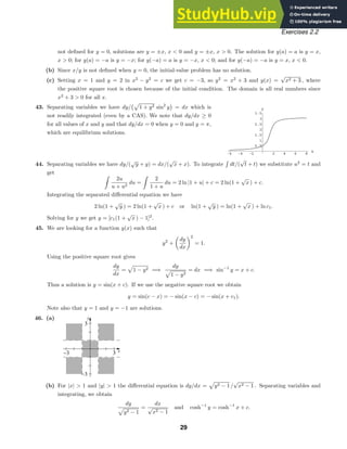 -6 -4 -2 2 4 6 8
x
0.5
1
1.5
2
2.5
3
3.5
y
x
y
−3 3
−3
3
Exercises 2.2
not deﬁned for y = 0, solutions are y = ±x, x  0 and y = ±x, x  0. The solution for y(a) = a is y = x,
x  0; for y(a) = −a is y = −x; for y(−a) = a is y = −x, x  0; and for y(−a) = −a is y = x, x  0.
(b) Since x/y is not deﬁned when y = 0, the initial-value problem has no solution.
(c) Setting x = 1 and y = 2 in x2
− y2
= c we get c = −3, so y2
= x2
+ 3 and y(x) =
√
x2 + 3 , where
the positive square root is chosen because of the initial condition. The domain is all real numbers since
x2
+ 3  0 for all x.
43. Separating variables we have dy/

1 + y2 sin2
y = dx which is
not readily integrated (even by a CAS). We note that dy/dx ≥ 0
for all values of x and y and that dy/dx = 0 when y = 0 and y = π,
which are equilibrium solutions.
44. Separating variables we have dy/(
√
y + y) = dx/(
√
x + x). To integrate dt/(
√
t + t) we substitute u2
= t and
get
2u
u + u2
du =
2
1 + u
du = 2 ln |1 + u| + c = 2 ln(1 +
√
x ) + c.
Integrating the separated diﬀerential equation we have
2 ln(1 +
√
y ) = 2 ln(1 +
√
x ) + c or ln(1 +
√
y ) = ln(1 +
√
x ) + ln c1.
Solving for y we get y = [c1(1 +
√
x ) − 1]2
.
45. We are looking for a function y(x) such that
y2
+

dy
dx
2
= 1.
Using the positive square root gives
dy
dx
=

1 − y2 =⇒
dy

1 − y2
= dx =⇒ sin−1
y = x + c.
Thus a solution is y = sin(x + c). If we use the negative square root we obtain
y = sin(c − x) = − sin(x − c) = − sin(x + c1).
Note also that y = 1 and y = −1 are solutions.
46. (a)
(b) For |x|  1 and |y|  1 the diﬀerential equation is dy/dx =

y2 − 1 /
√
x2 − 1 . Separating variables and
integrating, we obtain
dy

y2 − 1
=
dx
√
x2 − 1
and cosh−1
y = cosh−1
x + c.
29
 