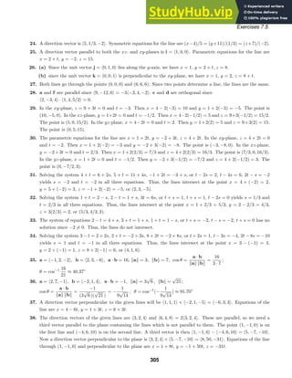 Exercises 7.5
24. A direction vector is 5, 1/3, −2. Symmetric equations for the line are (x−4)/5 = (y+11)/(1/3) = (z+7)/(−2).
25. A direction vector parallel to both the xz- and xy-planes is i = 1, 0, 0. Parametric equations for the line are
x = 2 + t, y = −2, z = 15.
26. (a) Since the unit vector j = 0, 1, 0 lies along the y-axis, we have x = 1, y = 2 + t, z = 8.
(b) since the unit vector k = 0, 0, 1 is perpendicular to the xy-plane, we have x = 1, y = 2, z = 8 + t.
27. Both lines go through the points (0, 0, 0) and (6, 6, 6). Since two points determine a line, the lines are the same.
28. a and f are parallel since 9, −12, 6 = −3−3, 4, −2. c and d are orthogonal since
2, −3, 4 · 1, 4, 5/2 = 0.
29. In the xy-plane, z = 9 + 3t = 0 and t = −3. Then x = 4 − 2(−3) = 10 and y = 1 + 2(−3) = −5. The point is
(10, −5, 0). In the xz-plane, y = 1+2t = 0 and t = −1/2. Then x = 4−2(−1/2) = 5 and z = 9+3(−1/2) = 15/2.
The point is (5, 0, 15/2). In the yz-plane, x = 4−2t = 0 and t = 2. Then y = 1+2(2) = 5 and z = 9+3(2) = 15.
The point is (0, 5, 15).
30. The parametric equations for the line are x = 1 + 2t, y = −2 + 3t, z = 4 + 2t. In the xy-plane, z = 4 + 2t = 0
and t = −2. Then x = 1 + 2(−2) = −3 and y = −2 + 3(−2) = −8. The point is (−3, −8, 0). In the xz-plane,
y = −2+3t = 0 and t = 2/3. Then x = 1+2(2/3) = 7/3 and z = 4+2(2/3) = 16/3. The point is (7/3, 0, 16/3).
In the yz-plane, x = 1 + 2t = 0 and t = −1/2. Then y = −2 + 3(−1/2) = −7/2 and z = 4 + 2(−1/2) = 3. The
point is (0, −7/2, 3).
31. Solving the system 4 + t = 6 + 2s, 5 + t = 11 + 4s, −1 + 2t = −3 + s, or t − 2s = 2, t − 4s = 6, 2t − s = −2
yields s = −2 and t = −2 in all three equations. Thus, the lines intersect at the point x = 4 + (−2) = 2,
y = 5 + (−2) = 3, z = −1 + 2(−2) = −5, or (2, 3, −5).
32. Solving the system 1 + t = 2 − s, 2 − t = 1 + s, 3t = 6s, or t + s = 1, t + s = 1, t − 2s = 0 yields s = 1/3 and
t = 2/3 in all three equations. Thus, the lines intersect at the point x = 1 + 2/3 = 5/3, y = 2 − 2/3 = 4/3,
z = 3(2/3) = 2, or (5/3, 4/3, 2).
33. The system of equations 2 − t = 4 + s, 3 + t = 1 + s, 1 + t = 1 − s, or t + s = −2, t − s = −2, t + s = 0 has no
solution since −2 = 0. Thus, the lines do not intersect.
34. Solving the system 3 − t = 2 + 2s, 2 + t = −2 + 3s, 8 + 2t = −2 + 8s, or t + 2s = 1, t − 3s = −4, 2t − 8s = −10
yields s = 1 and t = −1 in all three equations. Thus, the lines intersect at the point x = 3 − (−1) = 4,
y = 2 + (−1) = 1, z = 8 + 2(−1) = 6, or (4, 1, 6).
35. a = −1, 2, −2, b = 2, 3, −6, a · b = 16, a = 3, b = 7; cos θ =
a · b
a b
=
16
3 · 7
;
θ = cos−1 16
21
≈ 40.37◦
36. a = 2, 7, −1, b = −2, 1, 4, a · b = −1, a = 3
√
6 , b =
√
21 ;
cos θ =
a · b
a b
=
−1
(3
√
6 )(
√
21 )
= −
1
9
√
14
; θ = cos−1
(−
1
9
√
14
) ≈ 91.70◦
37. A direction vector perpendicular to the given lines will be 1, 1, 1 × −2, 1, −5 = −6, 3, 3. Equations of the
line are x = 4 − 6t, y = 1 + 3t, z = 6 + 3t.
38. The direction vectors of the given lines are 3, 2, 4 and 6, 4, 8 = 23, 2, 4. These are parallel, so we need a
third vector parallel to the plane containing the lines which is not parallel to them. The point (1, −1, 0) is on
the ﬁrst line and (−4, 6, 10) is on the second line. A third vector is then 1, −1, 0 − −4, 6, 10 = 5, −7, −10.
Now a direction vector perpendicular to the plane is 3, 2, 4 × 5, −7, −10 = 8, 50, −31. Equations of the line
through (1, −1, 0) and perpendicular to the plane are x = 1 + 8t, y = −1 + 50t, z = −31t.
305
 