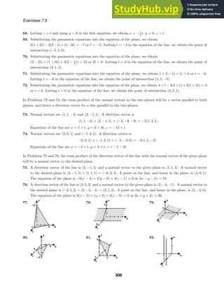Exercises 7.5
68. Letting z = t and using y = 0 in the ﬁrst equation, we obtain x = −1
2 t, y = 0, z = t.
69. Substituting the parametric equations into the equation of the plane, we obtain
2(1 + 2t) − 3(2 − t) + 2(−3t) = −7 or t = −3. Letting t = −3 in the equation of the line, we obtain the point of
intersection (−5, 5, 9).
70. Substituting the parametric equations into the equation of the plane, we obtain
(3 − 2t) + (1 + 6t) + 4(2 − 1
2 t) = 12 or 2t = 0. Letting t = 0 in the equation of the line, we obtain the point of
intersection (3, 1, 2).
71. Substituting the parametric equations into the equation of the plane, we obtain 1 + 2 − (1 + t) = 8 or t = −6.
Letting t = −6 in the equation of the line, we obtain the point of intersection (1, 2, −5).
72. Substituting the parametric equations into the equation of the plane, we obtain 4 + t − 3(2 + t) + 2(1 + 5t) = 0
or t = 0. Letting t = 0 in the equation of the line, we obtain the point of intersection (4, 2, 1).
In Problems 73 and 74, the cross product of the normal vectors to the two planes will be a vector parallel to both
planes, and hence a direction vector for a line parallel to the two planes.
73. Normal vectors are 1, 1, −4 and 2, −1, 1. A direction vector is
1, 1, −4 × 2, −1, 1 = −3, −9, −3 = −31, 3, 1.
Equations of the line are x = 5 + t, y = 6 + 3t, z = −12 + t.
74. Normal vectors are 2, 0, 1 and −1, 3, 1. A direction vector is
2, 0, 1 × −1, 3, 1 = −3, −3, 6 = −31, 1, −2.
Equations of the line are x = −3 + t, y = 5 + t, z = −1 − 2t.
In Problems 75 and 76, the cross product of the direction vector of the line with the normal vector of the given plane
will be a normal vector to the desired plane.
75. A direction vector of the line is 3, −1, 5 and a normal vector to the given plane is 1, 1, 1. A normal vector
to the desired plane is 3, −1, 5 × 1, 1, 1 = −6, 2, 4. A point on the line, and hence in the plane, is (4, 0, 1).
The equation of the plane is −6(x − 4) + 2(y − 0) + 4(z − 1) = 0 or 3x − y − 2z = 10.
76. A direction vector of the line is 3, 5, 2 and a normal vector to the given plane is 2, −4, −1. A normal vector to
the desired plane is −3, 5, 2 × 2, −4, −1 = 3, 1, 2. A point on the line, and hence in the plane, is (2, −2, 8).
The equation of the plane is 3(x − 2) + (y + 2) + 2(z − 8) = 0 or 3x + y + 2z = 20.
77. 78. 79.
80. 81. 82.
308
 