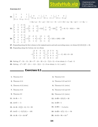 Exercises 8.4
24.







1 1 1
x y z
2 + x 3 + y 4 + z







=




y z
3 + y 4 + z



 −




x z
2 + x 4 + z



 +




x y
2 + x 3 + y




= (4y + yz − 3z − yz) − (4x + xz − 2z − xz) + (3x + xy − 2y − xy) = −x + 2y − z
25.









1 1 −3 0
1 5 3 2
1 −2 1 0
4 8 0 0









= 2







1 1 −3
1 −2 1
4 8 0







= 2(4)




1 −3
−2 1



 − 2(8)




1 −3
1 1



 = 8(−5) − 16(4) = −104
26.









2 1 −2 1
0 5 0 4
1 6 1 0
5 −1 1 1









= 5







2 −2 1
1 1 0
5 1 1







+ 4







2 1 −2
1 6 1
5 −1 1







= 5(0) + 4(80) = 320
27. Expanding along the ﬁrst column in the original matrix and each succeeding minor, we obtain 3(1)(2)(4)(2) = 48.
28. Expanding along the bottom row we obtain
−1









2 0 0 −2
1 6 0 5
1 2 −1 1
2 1 −2 3









+









2 2 0 0
1 1 6 0
1 0 2 −1
2 0 1 −2









= −1(−48) + 0 = 48.
29. Solving λ2
− 2λ − 15 − 20 = λ2
− 2λ − 35 = (λ − 7)(λ + 5) = 0 we obtain λ = 7 and −5.
30. Solving −λ3
+ 3λ2
− 2λ = −λ(λ − 2)(λ − 1) = 0 we obtain λ = 0, 1, and 2.
Exercises 8.5
1. Theorem 8.11 2. Theorem 8.14
3. Theorem 8.14 4. Theorem 8.12 and 8.11
5. Theorem 8.12 (twice) 6. Theorem 8.11 (twice)
7. Theorem 8.10 8. Theorem 8.12 and 8.9
9. Theorem 8.8 10. Theorem 8.11 (twice)
11. det A = −5 12. det B = 2(3)(5) = 30
13. det C = −5 14. det D = 5
15. det A = 6(2
3 )(−4)(−5) = 80 16. det B = −a13a22a31
17. det C = (−5)(7)(3) = −105 18. det D = 4(7)(−2) = −56
19. det A = 14 = det AT
20. det A = 96 = det T
326
 