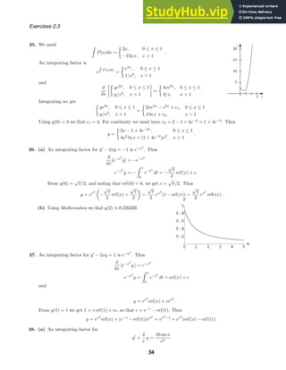 x
y
3
5
10
15
20
0 1 2 3 4 5
x
0.2
0.4
0.6
0.8
1
y
Exercises 2.3
35. We need
P(x)dx =

2x, 0 ≤ x ≤ 1
−2 ln x, x  1
.
An integrating factor is
e P (x)dx
=

e2x
, 0 ≤ x ≤ 1
1/x2
, x  1
and
d
dx

ye2x
, 0 ≤ x ≤ 1
y/x2
, x  1

=

4xe2x
, 0 ≤ x ≤ 1
4/x, x  1
.
Integrating we get

ye2x
, 0 ≤ x ≤ 1
y/x2
, x  1
=

2xe2x
− e2x
+ c1, 0 ≤ x ≤ 1
4 ln x + c2, x  1
.
Using y(0) = 3 we ﬁnd c1 = 4. For continuity we must have c2 = 2 − 1 + 4e−2
= 1 + 4e−2
. Then
y =

2x − 1 + 4e−2x
, 0 ≤ x ≤ 1
4x2
ln x + (1 + 4e−2
)x2
, x  1
.
36. (a) An integrating factor for y
− 2xy = −1 is e−x2
. Thus
d
dx
[e−x2
y] = −e−x2
e−x2
y = −
x
0
e−t2
dt = −
√
π
2
erf(x) + c.
From y(0) =
√
π/2, and noting that erf(0) = 0, we get c =
√
π/2. Thus
y = ex2

−
√
π
2
erf(x) +
√
π
2

=
√
π
2
ex2
(1 − erf(x)) =
√
π
2
ex2
erfc(x).
(b) Using Mathematica we ﬁnd y(2) ≈ 0.226339.
37. An integrating factor for y
− 2xy = 1 is e−x2
. Thus
d
dx
[e−x2
y ] = e−x2
e−x2
y =
x
0
e−t2
dt = erf(x) + c
and
y = ex2
erf(x) + cex2
.
From y(1) = 1 we get 1 = e erf(1) + ce, so that c = e−1
− erf(1). Thus
y = ex2
erf(x) + (e−1
− erf(1))ex2
= ex2
−1
+ ex2
(erf(x) − erf(1)).
38. (a) An integrating factor for
y
+
2
x
y =
10 sin x
x3
34
 