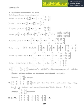 Exercises 8.10
9. Not orthogonal. Columns are not unit vectors.
10. Orthogonal. Columns form an orthogonal set.
11. λ1 = −8, λ2 = 10, K1 =

1
−1

, K2 =

1
1

, P =
1
√
2
1
√
2
− 1
√
2
1
√
2
12. λ1 = 7, λ2 = 4, K1 =

1
0

, K2 =

0
1

, P =
1 0
0 1
13. λ1 = 0, λ2 = 10, K1 =

3
−1

, K2 =

1
3

, P =
3
√
10
1
√
10
− 1
√
10
3
√
10
14. λ1 =
1
2
+
√
5
2
, λ2 =
1
2
−
√
5
2
, K1 =

1 +
√
5
2

, K2 =

1 −
√
5
2

, P =


1+
√
5
√
10+2
√
5
1−
√
5
√
10−2
√
5
2
√
10+2
√
5
2
√
10−2
√
5


15. λ1 = 0, λ2 = 2, λ3 = 1, K1 =



−1
0
1


, K2 =



1
0
1


, K3 =



0
1
0


, P =



− 1
√
2
1
√
2
0
0 0 1
1
√
2
1
√
2
0



16. λ1 = −1, λ2 = 1−
√
2 , λ3 = 1+
√
2 , K1 =



−1
0
1


, K2 =



1
−
√
2
1


, K3 =



1
√
2
1


, P =




− 1
√
2
1
2
1
2
0 −
√
2
2
√
2
2
1
√
2
1
2
1
2




17. λ1 = −11, λ2 = 0, λ3 = 6, K1 =



−3
1
1


, K2 =



1
−4
7


, K3 =



1
2
1


, P =



− 3
√
11
1
√
66
1
√
6
1
√
11
− 4
√
66
2
√
6
1
√
11
7
√
66
1
√
6



18. λ1 = −18, λ2 = 0, λ3 = 9, K1 =



1
−2
2


, K2 =



−2
1
2


, K3 =



2
2
1


, P =



1
3 −2
3
2
3
−2
3
1
3
2
3
2
3
2
3
1
3



19.
3
5 a
4
5 b
 3
5
4
5
a b

=

1 0
0 1

implies 9
25 + a2
= 1 and 16
25 + b2
= 1. These equations give a = ±4
5 , b = ±3
5 . But
12
25 + ab = 0 indicates a and b must have opposite signs. Therefore choose a = −4
5 , b = 3
5 .
The matrix
3
5 −4
5
4
5
3
5
is orthogonal.
20.
1
√
5
b
a 1
√
5
 1
√
5
a
b 1
√
5

=

1 0
0 1

implies 1
5 +b2
= 1 and a2
+ 1
5 = 1. These equations give a = ± 2
√
5
, b = ± 2
√
5
.
But
a
√
5
+
b
√
5
= 0 indicates a and b must have opposite signs. Therefore choose a = − 2
√
5
, b = 2
√
2
.
The matrix
1
√
5
2
√
5
− 2
√
5
1
√
5
is orthogonal.
21. (a) AK1 =



7 4 −4
4 −8 −1
−4 −1 −8






4
1
−1


 =



36
9
−9


 = 9



4
1
−1


 = λ1K1
350
 