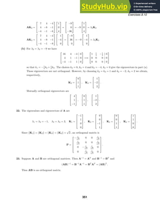 Exercises 8.10
AK2 =



7 4 −4
4 −8 −1
−4 −1 −8






1
0
4


 =



−9
0
−36


 = −9



1
0
4


 = λ2K2
AK3 =



7 4 −4
4 −8 −1
−4 −1 −8






1
−4
0


 =



−9
36
0


 = −9



1
−4
0


 = λ3K3
(b) For λ2 = λ3 = −9 we have



16 4 −4 0
4 1 −1 0
−4 −1 1 0


 =⇒



1 1
4 −1
4 0
0 0 0 0
0 0 0 0



so that k1 = −1
4 k2 + 1
4 k3. The choices k2 = 0, k3 = 4 and k2 = −4, k3 = 0 give the eigenvectors in part (a).
These eigenvectors are not orthogonal. However, by choosing k2 = k3 = 1 and k2 = −2, k3 = 2 we obtain,
respectively,
K2 =



0
1
1


 , K3 =



1
−2
2


 .
Mutually orthogonal eigenvectors are



4
1
−1


 ,



0
1
1


 ,



1
−2
2


 .
22. The eigenvalues and eigenvectors of A are
λ1 = λ2 = −1, λ3 = λ4 = 3, K1 =





−1
1
0
0





, K2 =





0
0
−1
1





, K3 =





0
0
1
1





, K4 =





1
1
0
0





.
Since K1 = K2 = K3 = K4 =
√
2 , an orthogonal matrix is
P =






− 1
√
2
0 0 1
√
2
1
√
2
0 0 1
√
2
0 − 1
√
2
1
√
2
0
0 1
√
2
1
√
2
0






.
23. Suppose A and B are orthogonal matrices. Then A−1
= AT
and B−1
= BT
and
(AB)−1
= B−1
A−1
= BT
AT
= (AB)T
.
Thus AB is an orthogonal matrix.
351
 