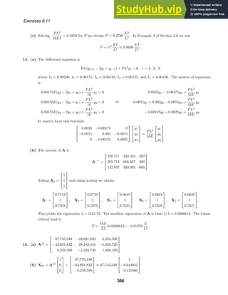 Exercises 8.11
(e) Solving
PL2
16EI
= 0.5859 for P we obtain P = 9.3726
EI
L2
. In Example 3 of Section 3.9 we saw
P = π2 EI
L2
≈ 9.8696
EI
L2
.
14. (a) The diﬀerence equation is
EIi(yi+1 − 2yi + yi−1) + Ph2
yi = 0, i = 1, 2, 3,
where I0 = 0.00200, I1 = 0.00175, I2 = 0.00150, I3 = 0.00125, and I4 = 0.00100. The system of equations
is
0.00175E(y2 − 2y1 + y0) +
PL2
16
y1 = 0
0.00150E(y3 − 2y2 + y1) +
PL2
16
y2 = 0
0.00125E(y4 − 2y3 + y2) +
PL2
16
y2 = 0
or
0.0035y1 − 0.00175y2 =
PL2
16E
y1
−0.0015y1 + 0.003y2 − 0.0015y3 =
PL2
16E
y2
−0.00125y2 + 0.0025y3 =
PL2
16E
y3.
In matrix form this becomes



0.0035 −0.00175 0
−0.0015 0.003 −0.0015
0 −0.00125 0.0025






y1
y2
y3


 =
PL2
16E



y1
y2
y3


 .
(b) The inverse of A is
A−1
=



428.571 333.333 200
285.714 666.667 400
142.857 333.333 600


 .
Taking X0 =



1
1
1


 and using scaling we obtain
X1 =



0.7113
1
0.7958


 , X2 =



0.6710
1
0.7679


 , X3 =



0.6645
1
0.7635


 , X4 =



0.6634
1
0.7628


 , X5 =



0.6632
1
0.7627


 .
This yields the eigenvalue λ = 1161.23. The smallest eigenvalue of A is then 1/λ = 0.0008612. The lowest
critical load is
P =
16E
L2
(0.0008612) − 0.01378
E
L2
.
15. (a) A10
=



67,745,349 −43,691,832 8,258,598
−43,691,832 28,182,816 −5,328,720
8,258,598 −5,328,720 1,008,180



(b) X10 = A10



1
0
0


 =



67,745,349
−43,691,832
8,258,598


 ≈ 67,745,349



1
−0.644942
0.121906



356
 