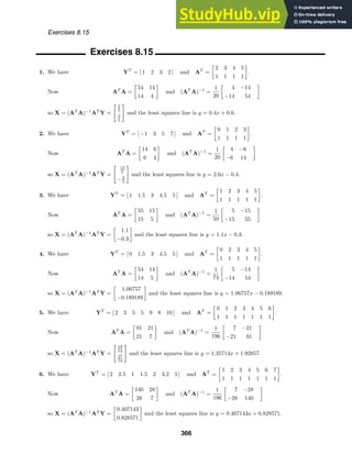 Exercises 8.15
Exercises 8.15
1. We have YT
= [ 1 2 3 2 ] and AT
=

2 3 4 5
1 1 1 1

.
Now AT
A =

54 14
14 4

and (AT
A)−1
=
1
20

4 −14
−14 54

so X = (AT
A)−1
AT
Y =
2
5
3
5
and the least squares line is y = 0.4x + 0.6.
2. We have YT
= [ −1 3 5 7 ] and AT
=

0 1 2 3
1 1 1 1

.
Now AT
A =

14 6
6 4

and (AT
A)−1
=
1
20

4 −6
−6 14

so X = (AT
A)−1
AT
Y =
13
5
−2
5
and the least squares line is y = 2.6x − 0.4.
3. We have YT
= [ 1 1.5 3 4.5 5 ] and AT
=

1 2 3 4 5
1 1 1 1 1

.
Now AT
A =

55 15
15 5

and (AT
A)−1
=
1
50

5 −15
−15 55

so X = (AT
A)−1
AT
Y =

1.1
−0.3

and the least squares line is y = 1.1x − 0.3.
4. We have YT
= [ 0 1.5 3 4.5 5 ] and AT
=

0 2 3 4 5
1 1 1 1 1

.
Now AT
A =

54 14
14 5

and (AT
A)−1
=
1
74

5 −14
−14 54

so X = (AT
A)−1
AT
Y =

1.06757
−0.189189

and the least squares line is y = 1.06757x − 0.189189.
5. We have YT
= [ 2 3 5 5 9 8 10 ] and AT
=

0 1 2 3 4 5 6
1 1 1 1 1 1 1

.
Now AT
A =

91 21
21 7

and (AT
A)−1
=
1
196

7 −21
−21 91

so X = (AT
A)−1
AT
Y =
19
14
27
14
and the least squares line is y = 1.35714x + 1.92857.
6. We have YT
= [ 2 2.5 1 1.5 2 3.2 5 ] and AT
=

1 2 3 4 5 6 7
1 1 1 1 1 1 1

.
Now AT
A =

140 28
28 7

and (AT
A)−1
=
1
196

7 −28
−28 140

so X = (AT
A)−1
AT
Y =

0.407143
0.828571

and the least squares line is y = 0.407143x + 0.828571.
366
 