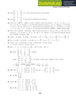 Chapter 8 Review Exercises
31. Since



1 −1 1
5 1 −1
1 2 1


 = 18 = 0, the system has only the trivial solution.
32. Since



1 −1 −1
5 1 −1
1 2 1


 = 0, the system has inﬁnitely many solutions.
33. From x1I2 + x2HNO3 → x3HIO3 + x4NO2 + x5H2O we obtain the system 2x1 = x3, x2 = x3 + 2x5, x2 = x4,
3x2 = 3x3 +2x4 +x5. Letting x4 = x2 in the fourth equation we obtain x2 = 3x3 +x5. Taking x1 = t we see that
x3 = 2t, x2 = 2t + 2x5, and x2 = 6t + x5. From the latter two equations we get x5 = 4t. Taking t = 1 we have
x1 = 1, x2 = 10, x3 = 2, x4 = 10, and x5 = 4. The balanced equation is I2 +10HNO3 → 2HIO3 +10NO2 +4H2O.
34. From x1Ca + x2H3PO4 → x3Ca3P2O8 + x4H2 we obtain the system x1 = 3x3, 3x2 = 2x4, x2 = 2x3, 4x2 = 8x3.
Letting x3 = t we see that x1 = 3t, x2 = 2t, and x4 = 3t. Taking t = 1 we obtain the balanced equation
3Ca + 2H3PO4 → Ca3P2O8 + 3H2.
35. det A = −84, det A1 = 42, det A2 = −21, det A3 = −56; x1 =
42
−84
= −
1
2
, x2 =
−21
−84
=
1
4
, x3 =
−56
−84
=
2
3
36. det = 4, det A1 = 16, det A2 = −4, det A3 = 0; x1 =
16
4
= 4, x2 =
−4
4
= −1, x3 =
0
4
= 0
37. det A = cos2
θ + sin2
θ, det A1 = X cos θ − Y sin θ, det A2 = Y cos θ + X sin θ;
x1 = X cos θ − Y sin θ, y = Y cos θ + X sin θ
38. (a) i1 − i2 − i3 − i4 = 0, i2R1 = E, i2R1 − i3R2 = 0, i3R2 − i4R3 = 0
(b) det A =





1 −1 −1 −1
0 R1 0 0
0 R1 −R2 0
0 0 R2 −R3





= R1R2R3;
det A1 =





0 −1 −1 −1
E R1 0 0
0 R1 −R2 0
0 0 R2 −R3





= −E[−R2R3 − R1(R3 + R2)] = E(R2R3 + R1R3 + R1R2);
i1 =
det A1
det A
=
E(R2R3 + R1R3 + R1R2)
R1R2R3
= E

1
R1
+
1
R2
+
1
R3

39. AX = B is



2 3 −1
1 −2 0
−2 0 1






x1
x2
x3


 =



6
−3
9


. Since A−1
= −
1
3



−2 −3 −2
−1 0 −1
−4 −6 −7


, we have
X = A−1
B =



7
5
23


.
40. (a) A−1
B =



3
2 −1
4 −9
4
−1 1
2
3
2
1
2 −1
4 −1
4






1
1
1


 =



−1
1
0



(b) A−1
B =



3
2 −1
4 −9
4
−1 1
2
3
2
1
2 −1
4 −1
4






−2
1
3


 =



−10
7
−2



371
 