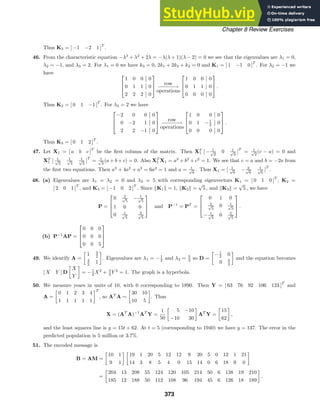 Chapter 8 Review Exercises
Thus K3 = [ −1 −2 1 ]
T
.
46. From the characteristic equation −λ3
+ λ2
+ 2λ = −λ(λ + 1)(λ − 2) = 0 we see that the eigenvalues are λ1 = 0,
λ2 = −1, and λ3 = 2. For λ1 = 0 we have k3 = 0, 2k1 + 2k2 + k3 = 0 and K1 = [ 1 −1 0 ]
T
. For λ2 = −1 we
have 


1 0 0 0
0 1 1 0
2 2 2 0



row
−
−
−
−
−
−→
operations



1 0 0 0
0 1 1 0
0 0 0 0


 .
Thus K2 = [ 0 1 −1 ]
T
. For λ3 = 2 we have



−2 0 0 0
0 −2 1 0
2 2 −1 0



row
−
−
−
−
−
−→
operations



1 0 0 0
0 1 −1
2 0
0 0 0 0


 .
Thus K3 = [ 0 1 2 ]
T
.
47. Let X1 = [ a b c ]
T
be the ﬁrst column of the matrix. Then XT
1 [ − 1
√
2
0 1
√
2
]
T
= 1
√
2
(c − a) = 0 and
XT
1 [ 1
√
3
1
√
3
1
√
3
]
T
= 1
√
3
(a + b + c) = 0. Also XT
1 X1 = a2
+ b2
+ c2
= 1. We see that c = a and b = −2a from
the ﬁrst two equations. Then a2
+ 4a2
+ a2
= 6a2
= 1 and a = 1
√
6
. Thus X1 = [ 1
√
6
− 2
√
6
1
√
6
]
T
.
48. (a) Eigenvalues are λ1 = λ2 = 0 and λ3 = 5 with corresponding eigenvectors K1 = [ 0 1 0 ]
T
, K2 =
[ 2 0 1 ]
T
, and K3 = [ −1 0 2 ]
T
. Since K1 = 1, K2 =
√
5 , and K3 =
√
5 , we have
P =



0 2
√
5
− 1
√
5
1 0 0
0 1
√
5
2
√
5


 and P−1
= PT
=



0 1 0
2
√
5
0 1
√
5
− 1
√
5
0 2
√
5


 .
(b) P−1
AP =



0 0 0
0 0 0
0 0 5



49. We identify A =

1 3
2
3
2 1

. Eigenvalues are λ1 = −1
2 and λ2 = 5
2 so D =

−1
2 0
0 5
2

and the equation becomes
[ X Y ] D

X
Y

= −1
2 X2
+ 5
2 Y 2
= 1. The graph is a hyperbola.
50. We measure years in units of 10, with 0 corresponding to 1890. Then Y = [ 63 76 92 106 123 ]
T
and
A =

0 1 2 3 4
1 1 1 1 1
T
, so AT
A =

30 10
10 5

. Thus
X = (AT
A)−1
AT
Y =
1
50

5 −10
−10 30

AT
Y =

15
62

,
and the least squares line is y = 15t + 62. At t = 5 (corresponding to 1940) we have y = 137. The error in the
predicted population is 5 million or 3.7%.
51. The encoded message is
B = AM =

10 1
9 1
 
19 1 20 5 12 12 9 20 5 0 12 1 21
14 3 8 5 4 0 15 14 0 6 18 9 0

=

204 13 208 55 124 120 105 214 50 6 138 19 210
185 12 188 50 112 108 96 194 45 6 126 18 189

.
373
 