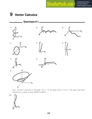 9 Vector Calculus
Exercises 9.1
1. 2. 3.
4. 5. 6.
7. 8.
9.
Note: the scale is distorted in this graph. For t = 0, the graph starts at (1, 0, 1). The upper loop shown
intersects the xz-plane at about (286751, 0, 286751).
10.
375
 